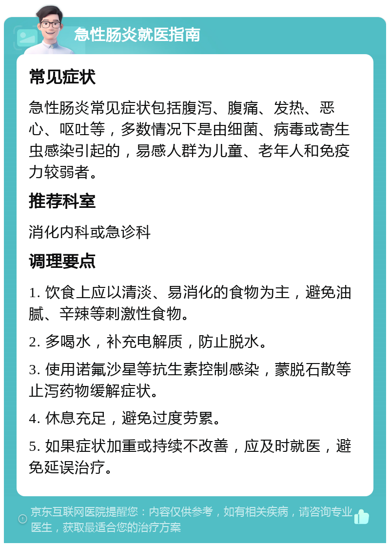 急性肠炎就医指南 常见症状 急性肠炎常见症状包括腹泻、腹痛、发热、恶心、呕吐等，多数情况下是由细菌、病毒或寄生虫感染引起的，易感人群为儿童、老年人和免疫力较弱者。 推荐科室 消化内科或急诊科 调理要点 1. 饮食上应以清淡、易消化的食物为主，避免油腻、辛辣等刺激性食物。 2. 多喝水，补充电解质，防止脱水。 3. 使用诺氟沙星等抗生素控制感染，蒙脱石散等止泻药物缓解症状。 4. 休息充足，避免过度劳累。 5. 如果症状加重或持续不改善，应及时就医，避免延误治疗。