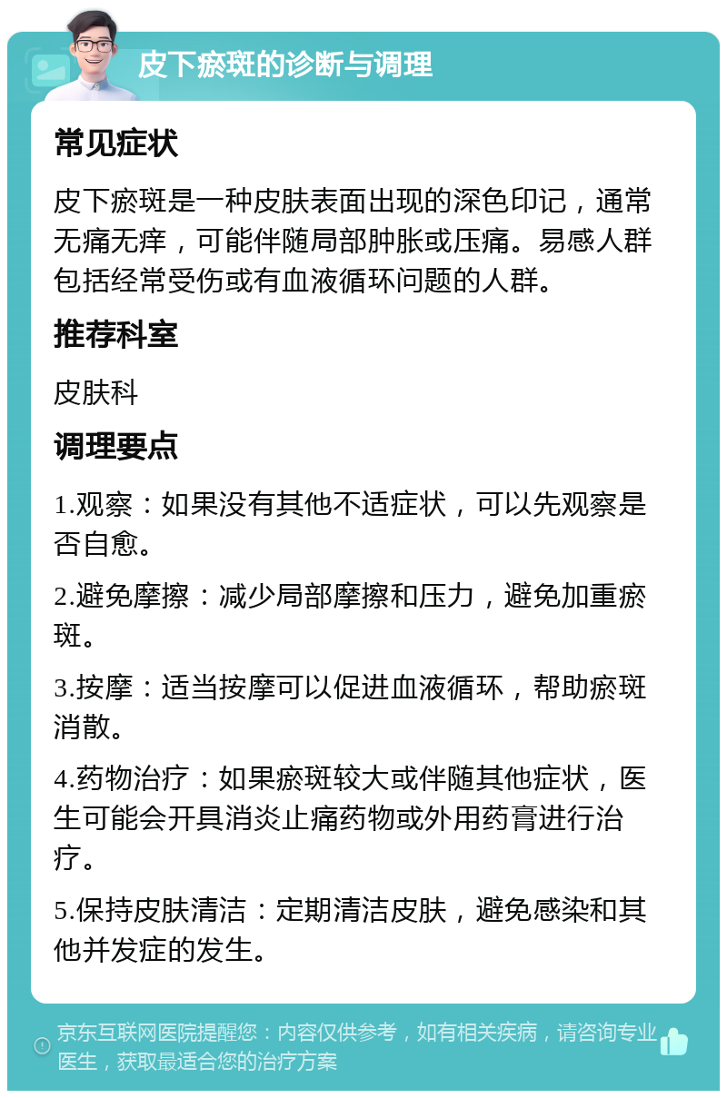 皮下瘀斑的诊断与调理 常见症状 皮下瘀斑是一种皮肤表面出现的深色印记，通常无痛无痒，可能伴随局部肿胀或压痛。易感人群包括经常受伤或有血液循环问题的人群。 推荐科室 皮肤科 调理要点 1.观察：如果没有其他不适症状，可以先观察是否自愈。 2.避免摩擦：减少局部摩擦和压力，避免加重瘀斑。 3.按摩：适当按摩可以促进血液循环，帮助瘀斑消散。 4.药物治疗：如果瘀斑较大或伴随其他症状，医生可能会开具消炎止痛药物或外用药膏进行治疗。 5.保持皮肤清洁：定期清洁皮肤，避免感染和其他并发症的发生。