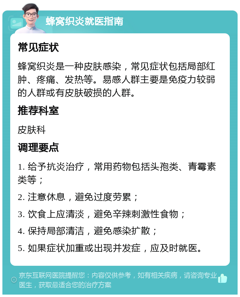 蜂窝织炎就医指南 常见症状 蜂窝织炎是一种皮肤感染，常见症状包括局部红肿、疼痛、发热等。易感人群主要是免疫力较弱的人群或有皮肤破损的人群。 推荐科室 皮肤科 调理要点 1. 给予抗炎治疗，常用药物包括头孢类、青霉素类等； 2. 注意休息，避免过度劳累； 3. 饮食上应清淡，避免辛辣刺激性食物； 4. 保持局部清洁，避免感染扩散； 5. 如果症状加重或出现并发症，应及时就医。