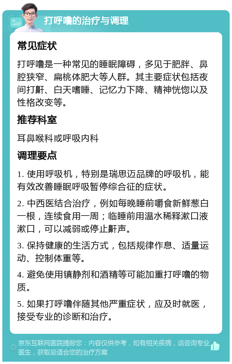 打呼噜的治疗与调理 常见症状 打呼噜是一种常见的睡眠障碍，多见于肥胖、鼻腔狭窄、扁桃体肥大等人群。其主要症状包括夜间打鼾、白天嗜睡、记忆力下降、精神恍惚以及性格改变等。 推荐科室 耳鼻喉科或呼吸内科 调理要点 1. 使用呼吸机，特别是瑞思迈品牌的呼吸机，能有效改善睡眠呼吸暂停综合征的症状。 2. 中西医结合治疗，例如每晚睡前嚼食新鲜葱白一根，连续食用一周；临睡前用温水稀释漱口液漱口，可以减弱或停止鼾声。 3. 保持健康的生活方式，包括规律作息、适量运动、控制体重等。 4. 避免使用镇静剂和酒精等可能加重打呼噜的物质。 5. 如果打呼噜伴随其他严重症状，应及时就医，接受专业的诊断和治疗。