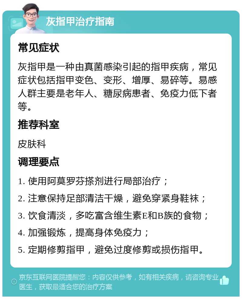 灰指甲治疗指南 常见症状 灰指甲是一种由真菌感染引起的指甲疾病，常见症状包括指甲变色、变形、增厚、易碎等。易感人群主要是老年人、糖尿病患者、免疫力低下者等。 推荐科室 皮肤科 调理要点 1. 使用阿莫罗芬搽剂进行局部治疗； 2. 注意保持足部清洁干燥，避免穿紧身鞋袜； 3. 饮食清淡，多吃富含维生素E和B族的食物； 4. 加强锻炼，提高身体免疫力； 5. 定期修剪指甲，避免过度修剪或损伤指甲。