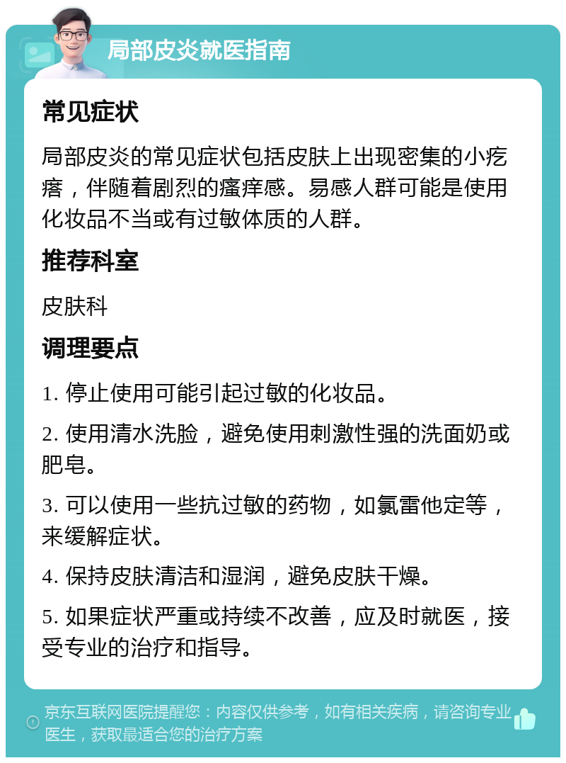 局部皮炎就医指南 常见症状 局部皮炎的常见症状包括皮肤上出现密集的小疙瘩，伴随着剧烈的瘙痒感。易感人群可能是使用化妆品不当或有过敏体质的人群。 推荐科室 皮肤科 调理要点 1. 停止使用可能引起过敏的化妆品。 2. 使用清水洗脸，避免使用刺激性强的洗面奶或肥皂。 3. 可以使用一些抗过敏的药物，如氯雷他定等，来缓解症状。 4. 保持皮肤清洁和湿润，避免皮肤干燥。 5. 如果症状严重或持续不改善，应及时就医，接受专业的治疗和指导。