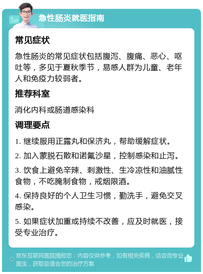 急性肠炎就医指南 常见症状 急性肠炎的常见症状包括腹泻、腹痛、恶心、呕吐等，多见于夏秋季节，易感人群为儿童、老年人和免疫力较弱者。 推荐科室 消化内科或肠道感染科 调理要点 1. 继续服用正露丸和保济丸，帮助缓解症状。 2. 加入蒙脱石散和诺氟沙星，控制感染和止泻。 3. 饮食上避免辛辣、刺激性、生冷凉性和油腻性食物，不吃腌制食物，戒烟限酒。 4. 保持良好的个人卫生习惯，勤洗手，避免交叉感染。 5. 如果症状加重或持续不改善，应及时就医，接受专业治疗。