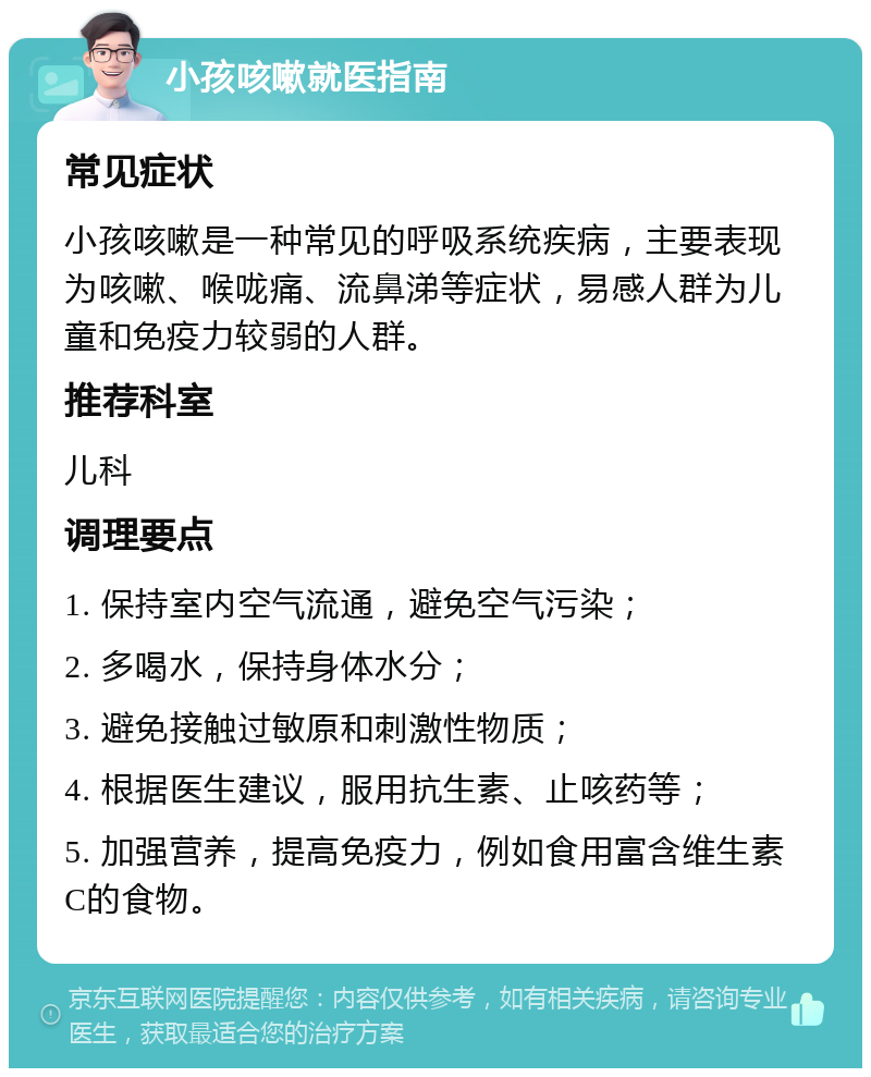 小孩咳嗽就医指南 常见症状 小孩咳嗽是一种常见的呼吸系统疾病，主要表现为咳嗽、喉咙痛、流鼻涕等症状，易感人群为儿童和免疫力较弱的人群。 推荐科室 儿科 调理要点 1. 保持室内空气流通，避免空气污染； 2. 多喝水，保持身体水分； 3. 避免接触过敏原和刺激性物质； 4. 根据医生建议，服用抗生素、止咳药等； 5. 加强营养，提高免疫力，例如食用富含维生素C的食物。