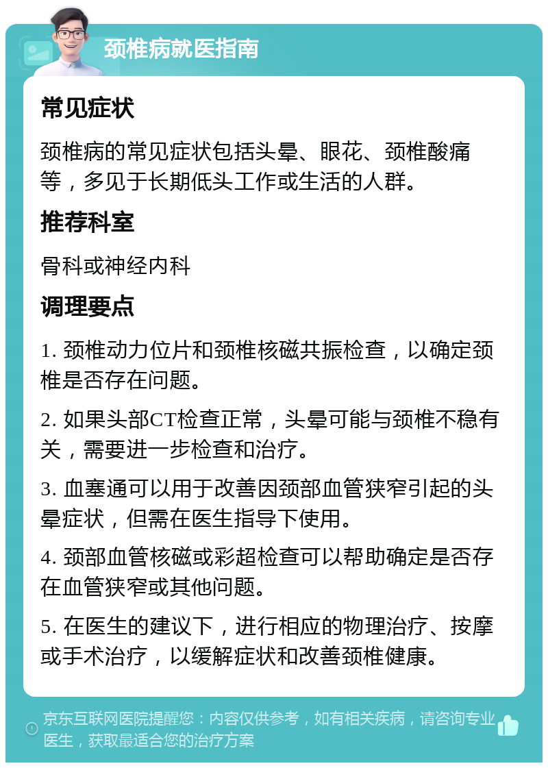 颈椎病就医指南 常见症状 颈椎病的常见症状包括头晕、眼花、颈椎酸痛等，多见于长期低头工作或生活的人群。 推荐科室 骨科或神经内科 调理要点 1. 颈椎动力位片和颈椎核磁共振检查，以确定颈椎是否存在问题。 2. 如果头部CT检查正常，头晕可能与颈椎不稳有关，需要进一步检查和治疗。 3. 血塞通可以用于改善因颈部血管狭窄引起的头晕症状，但需在医生指导下使用。 4. 颈部血管核磁或彩超检查可以帮助确定是否存在血管狭窄或其他问题。 5. 在医生的建议下，进行相应的物理治疗、按摩或手术治疗，以缓解症状和改善颈椎健康。