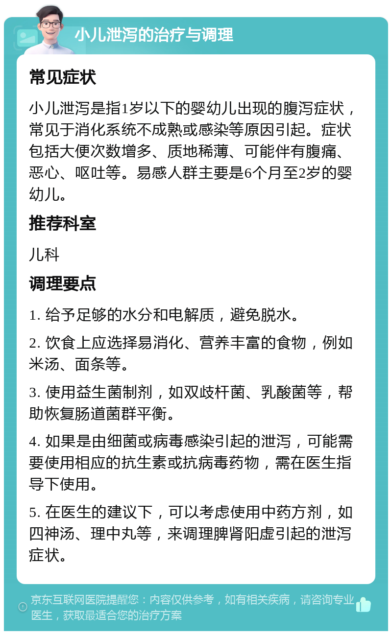 小儿泄泻的治疗与调理 常见症状 小儿泄泻是指1岁以下的婴幼儿出现的腹泻症状，常见于消化系统不成熟或感染等原因引起。症状包括大便次数增多、质地稀薄、可能伴有腹痛、恶心、呕吐等。易感人群主要是6个月至2岁的婴幼儿。 推荐科室 儿科 调理要点 1. 给予足够的水分和电解质，避免脱水。 2. 饮食上应选择易消化、营养丰富的食物，例如米汤、面条等。 3. 使用益生菌制剂，如双歧杆菌、乳酸菌等，帮助恢复肠道菌群平衡。 4. 如果是由细菌或病毒感染引起的泄泻，可能需要使用相应的抗生素或抗病毒药物，需在医生指导下使用。 5. 在医生的建议下，可以考虑使用中药方剂，如四神汤、理中丸等，来调理脾肾阳虚引起的泄泻症状。