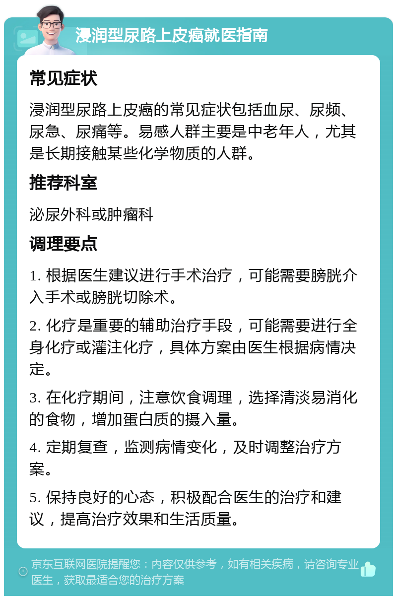 浸润型尿路上皮癌就医指南 常见症状 浸润型尿路上皮癌的常见症状包括血尿、尿频、尿急、尿痛等。易感人群主要是中老年人，尤其是长期接触某些化学物质的人群。 推荐科室 泌尿外科或肿瘤科 调理要点 1. 根据医生建议进行手术治疗，可能需要膀胱介入手术或膀胱切除术。 2. 化疗是重要的辅助治疗手段，可能需要进行全身化疗或灌注化疗，具体方案由医生根据病情决定。 3. 在化疗期间，注意饮食调理，选择清淡易消化的食物，增加蛋白质的摄入量。 4. 定期复查，监测病情变化，及时调整治疗方案。 5. 保持良好的心态，积极配合医生的治疗和建议，提高治疗效果和生活质量。