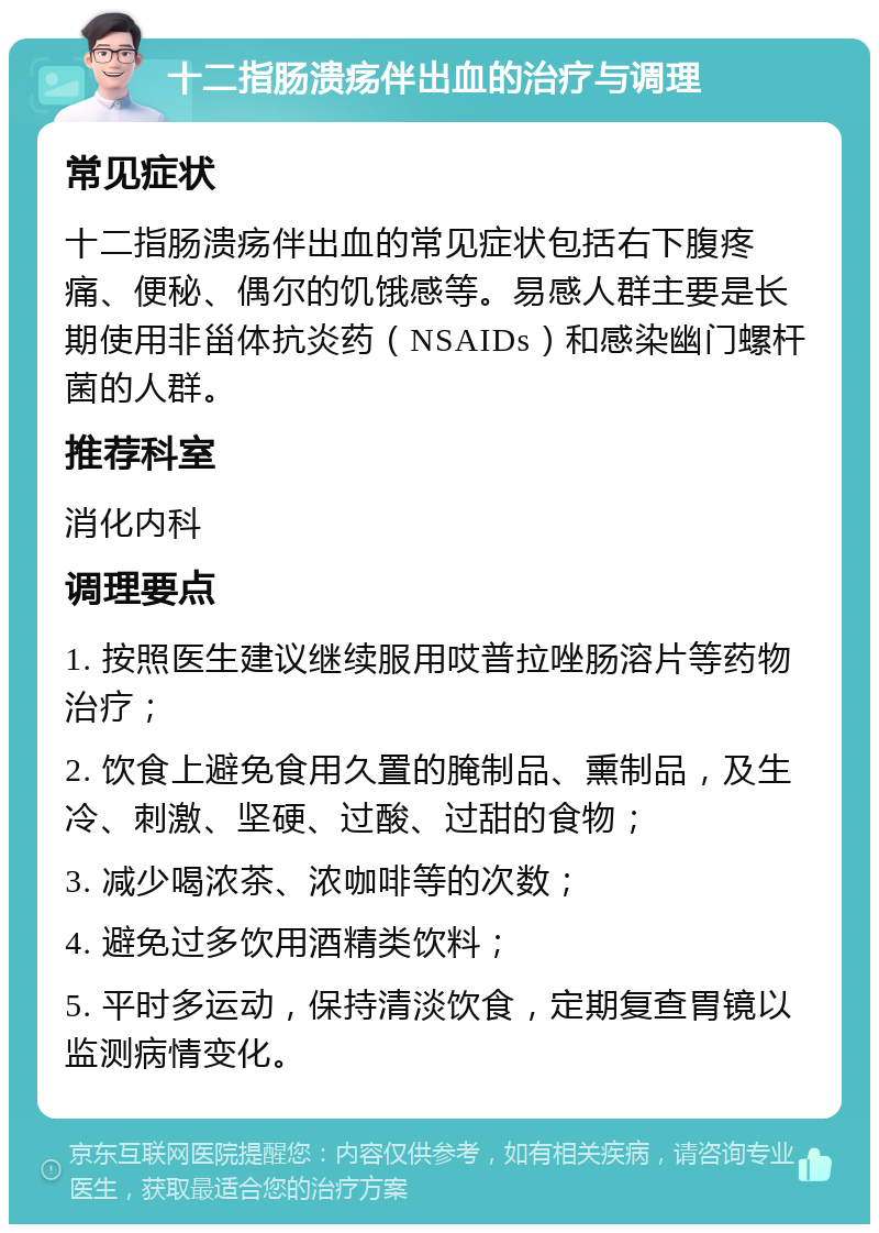 十二指肠溃疡伴出血的治疗与调理 常见症状 十二指肠溃疡伴出血的常见症状包括右下腹疼痛、便秘、偶尔的饥饿感等。易感人群主要是长期使用非甾体抗炎药（NSAIDs）和感染幽门螺杆菌的人群。 推荐科室 消化内科 调理要点 1. 按照医生建议继续服用哎普拉唑肠溶片等药物治疗； 2. 饮食上避免食用久置的腌制品、熏制品，及生冷、刺激、坚硬、过酸、过甜的食物； 3. 减少喝浓茶、浓咖啡等的次数； 4. 避免过多饮用酒精类饮料； 5. 平时多运动，保持清淡饮食，定期复查胃镜以监测病情变化。