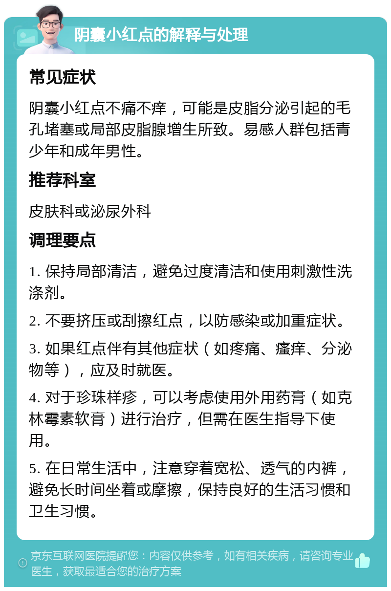 阴囊小红点的解释与处理 常见症状 阴囊小红点不痛不痒，可能是皮脂分泌引起的毛孔堵塞或局部皮脂腺增生所致。易感人群包括青少年和成年男性。 推荐科室 皮肤科或泌尿外科 调理要点 1. 保持局部清洁，避免过度清洁和使用刺激性洗涤剂。 2. 不要挤压或刮擦红点，以防感染或加重症状。 3. 如果红点伴有其他症状（如疼痛、瘙痒、分泌物等），应及时就医。 4. 对于珍珠样疹，可以考虑使用外用药膏（如克林霉素软膏）进行治疗，但需在医生指导下使用。 5. 在日常生活中，注意穿着宽松、透气的内裤，避免长时间坐着或摩擦，保持良好的生活习惯和卫生习惯。