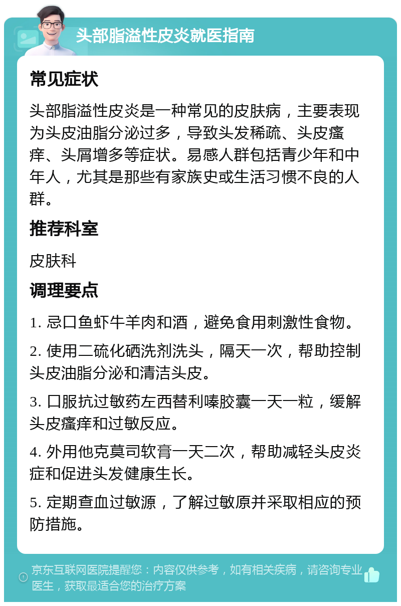 头部脂溢性皮炎就医指南 常见症状 头部脂溢性皮炎是一种常见的皮肤病，主要表现为头皮油脂分泌过多，导致头发稀疏、头皮瘙痒、头屑增多等症状。易感人群包括青少年和中年人，尤其是那些有家族史或生活习惯不良的人群。 推荐科室 皮肤科 调理要点 1. 忌口鱼虾牛羊肉和酒，避免食用刺激性食物。 2. 使用二硫化硒洗剂洗头，隔天一次，帮助控制头皮油脂分泌和清洁头皮。 3. 口服抗过敏药左西替利嗪胶囊一天一粒，缓解头皮瘙痒和过敏反应。 4. 外用他克莫司软膏一天二次，帮助减轻头皮炎症和促进头发健康生长。 5. 定期查血过敏源，了解过敏原并采取相应的预防措施。