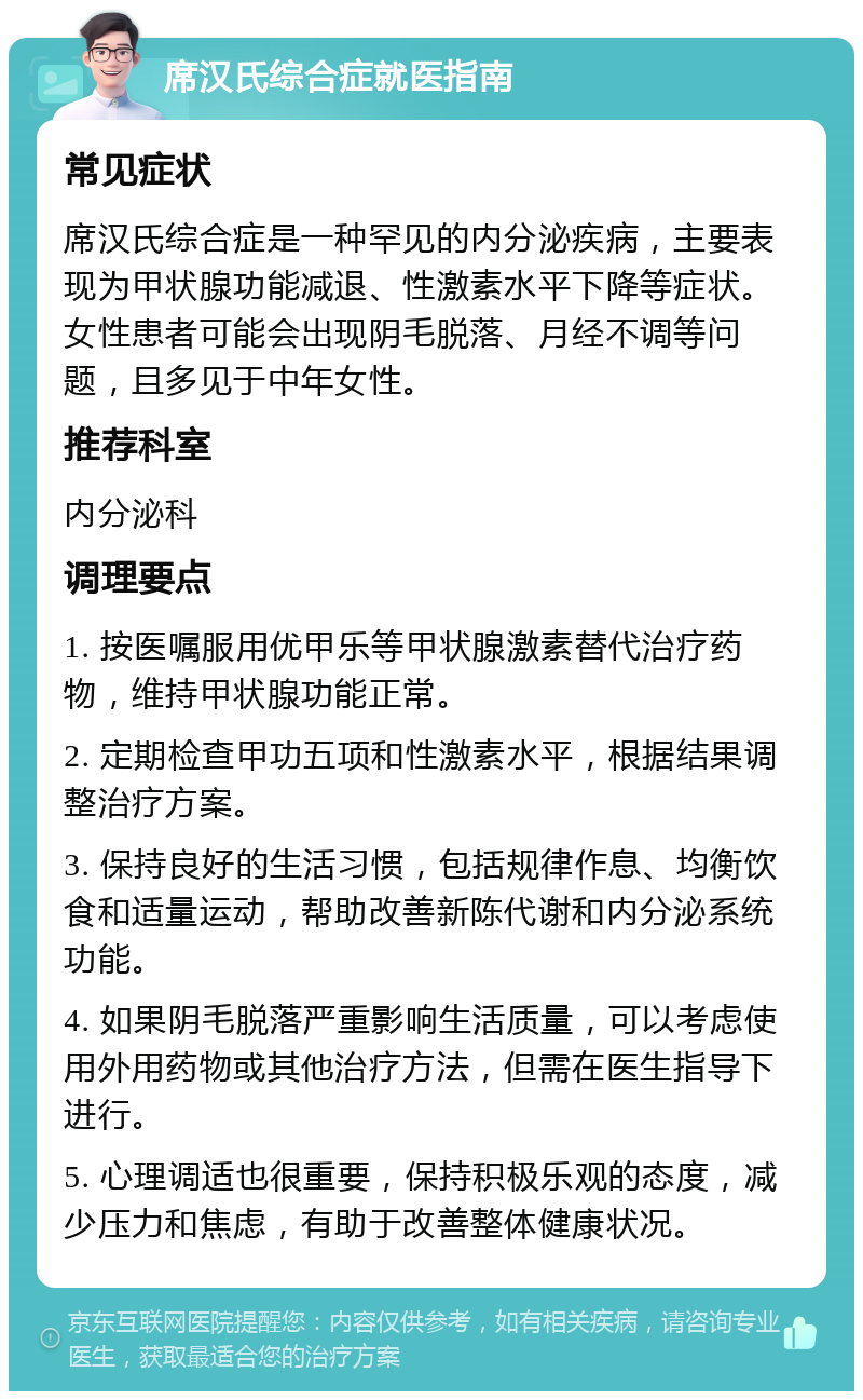 席汉氏综合症就医指南 常见症状 席汉氏综合症是一种罕见的内分泌疾病，主要表现为甲状腺功能减退、性激素水平下降等症状。女性患者可能会出现阴毛脱落、月经不调等问题，且多见于中年女性。 推荐科室 内分泌科 调理要点 1. 按医嘱服用优甲乐等甲状腺激素替代治疗药物，维持甲状腺功能正常。 2. 定期检查甲功五项和性激素水平，根据结果调整治疗方案。 3. 保持良好的生活习惯，包括规律作息、均衡饮食和适量运动，帮助改善新陈代谢和内分泌系统功能。 4. 如果阴毛脱落严重影响生活质量，可以考虑使用外用药物或其他治疗方法，但需在医生指导下进行。 5. 心理调适也很重要，保持积极乐观的态度，减少压力和焦虑，有助于改善整体健康状况。