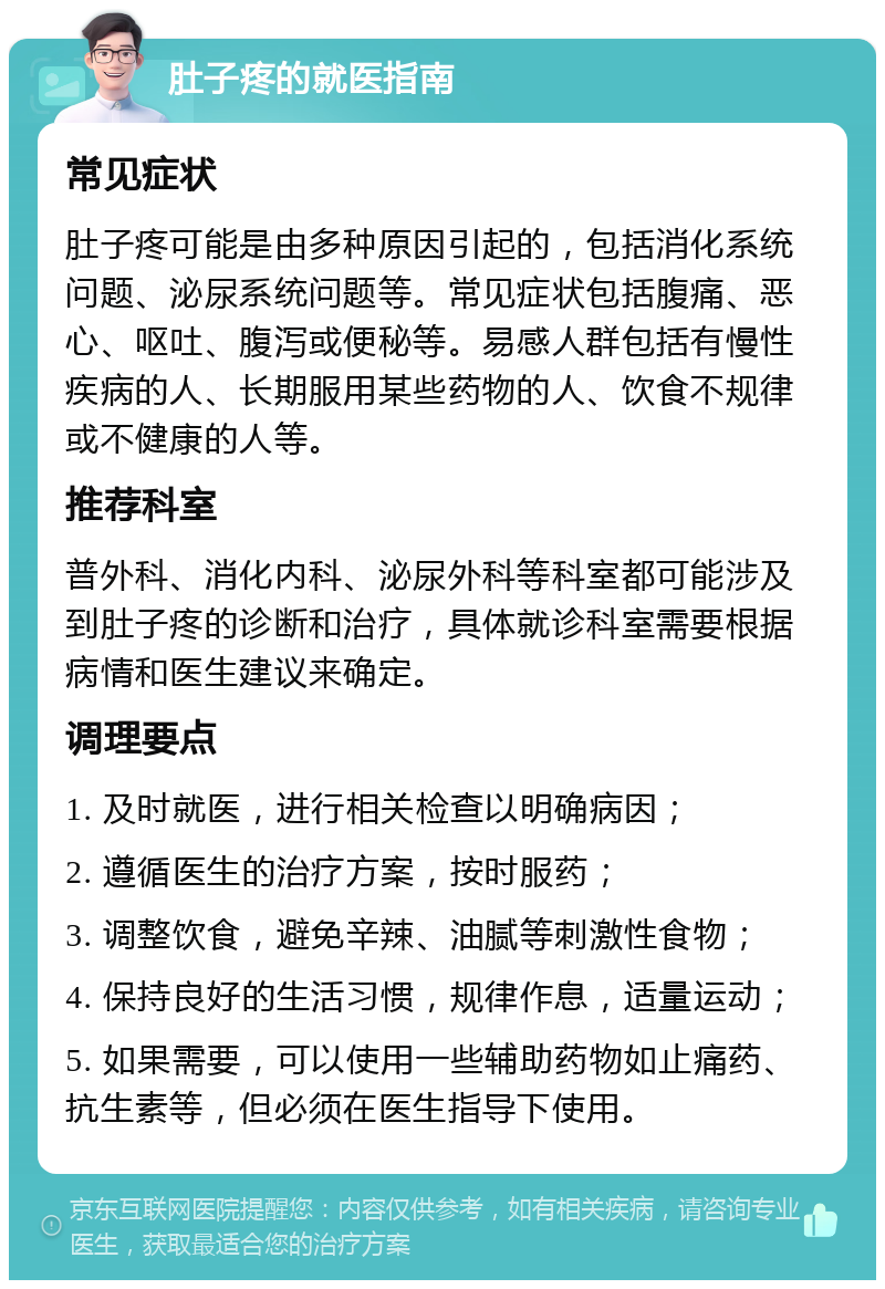 肚子疼的就医指南 常见症状 肚子疼可能是由多种原因引起的，包括消化系统问题、泌尿系统问题等。常见症状包括腹痛、恶心、呕吐、腹泻或便秘等。易感人群包括有慢性疾病的人、长期服用某些药物的人、饮食不规律或不健康的人等。 推荐科室 普外科、消化内科、泌尿外科等科室都可能涉及到肚子疼的诊断和治疗，具体就诊科室需要根据病情和医生建议来确定。 调理要点 1. 及时就医，进行相关检查以明确病因； 2. 遵循医生的治疗方案，按时服药； 3. 调整饮食，避免辛辣、油腻等刺激性食物； 4. 保持良好的生活习惯，规律作息，适量运动； 5. 如果需要，可以使用一些辅助药物如止痛药、抗生素等，但必须在医生指导下使用。