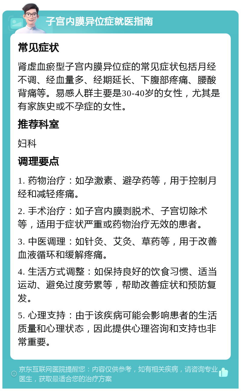 子宫内膜异位症就医指南 常见症状 肾虚血瘀型子宫内膜异位症的常见症状包括月经不调、经血量多、经期延长、下腹部疼痛、腰酸背痛等。易感人群主要是30-40岁的女性，尤其是有家族史或不孕症的女性。 推荐科室 妇科 调理要点 1. 药物治疗：如孕激素、避孕药等，用于控制月经和减轻疼痛。 2. 手术治疗：如子宫内膜剥脱术、子宫切除术等，适用于症状严重或药物治疗无效的患者。 3. 中医调理：如针灸、艾灸、草药等，用于改善血液循环和缓解疼痛。 4. 生活方式调整：如保持良好的饮食习惯、适当运动、避免过度劳累等，帮助改善症状和预防复发。 5. 心理支持：由于该疾病可能会影响患者的生活质量和心理状态，因此提供心理咨询和支持也非常重要。