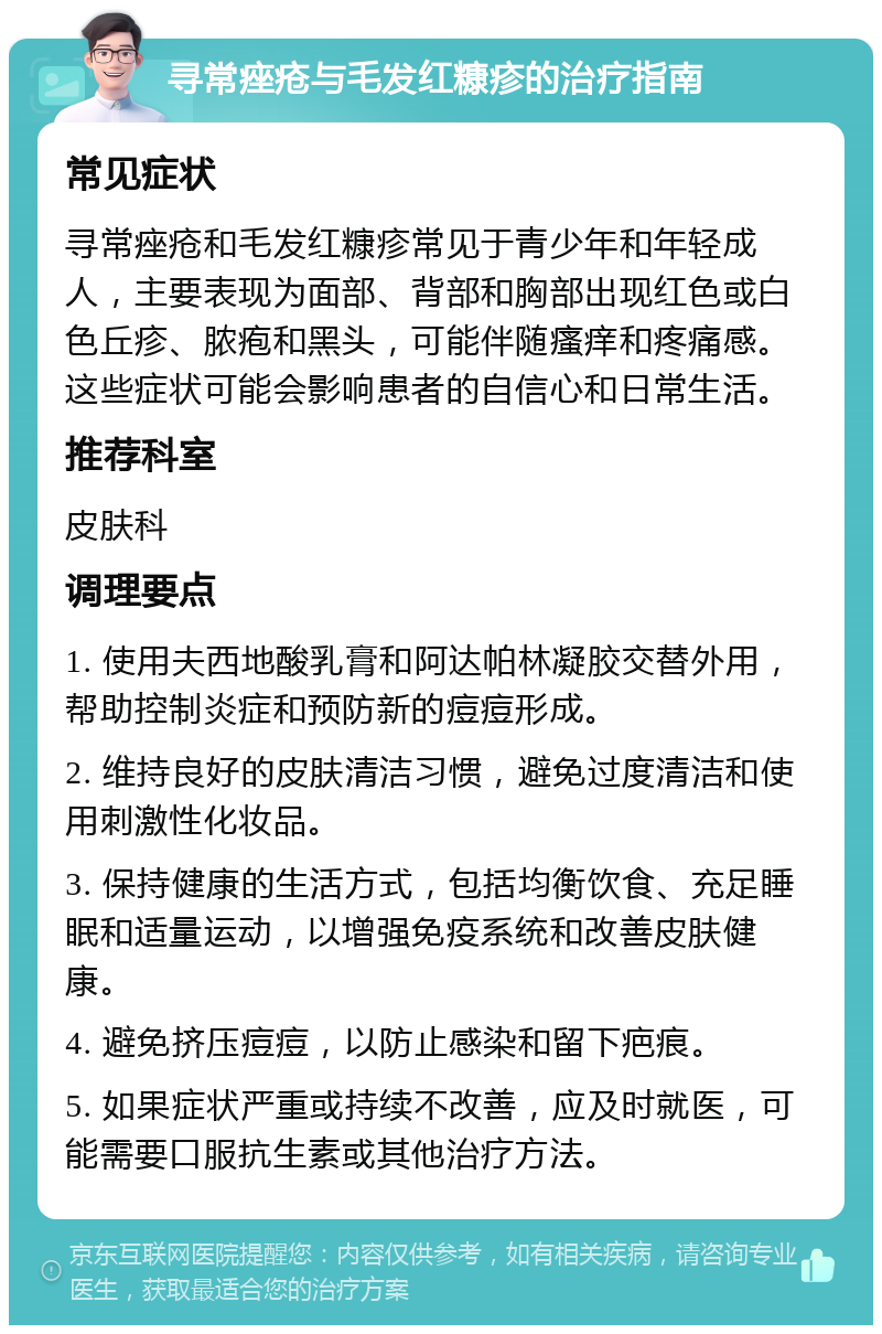 寻常痤疮与毛发红糠疹的治疗指南 常见症状 寻常痤疮和毛发红糠疹常见于青少年和年轻成人，主要表现为面部、背部和胸部出现红色或白色丘疹、脓疱和黑头，可能伴随瘙痒和疼痛感。这些症状可能会影响患者的自信心和日常生活。 推荐科室 皮肤科 调理要点 1. 使用夫西地酸乳膏和阿达帕林凝胶交替外用，帮助控制炎症和预防新的痘痘形成。 2. 维持良好的皮肤清洁习惯，避免过度清洁和使用刺激性化妆品。 3. 保持健康的生活方式，包括均衡饮食、充足睡眠和适量运动，以增强免疫系统和改善皮肤健康。 4. 避免挤压痘痘，以防止感染和留下疤痕。 5. 如果症状严重或持续不改善，应及时就医，可能需要口服抗生素或其他治疗方法。