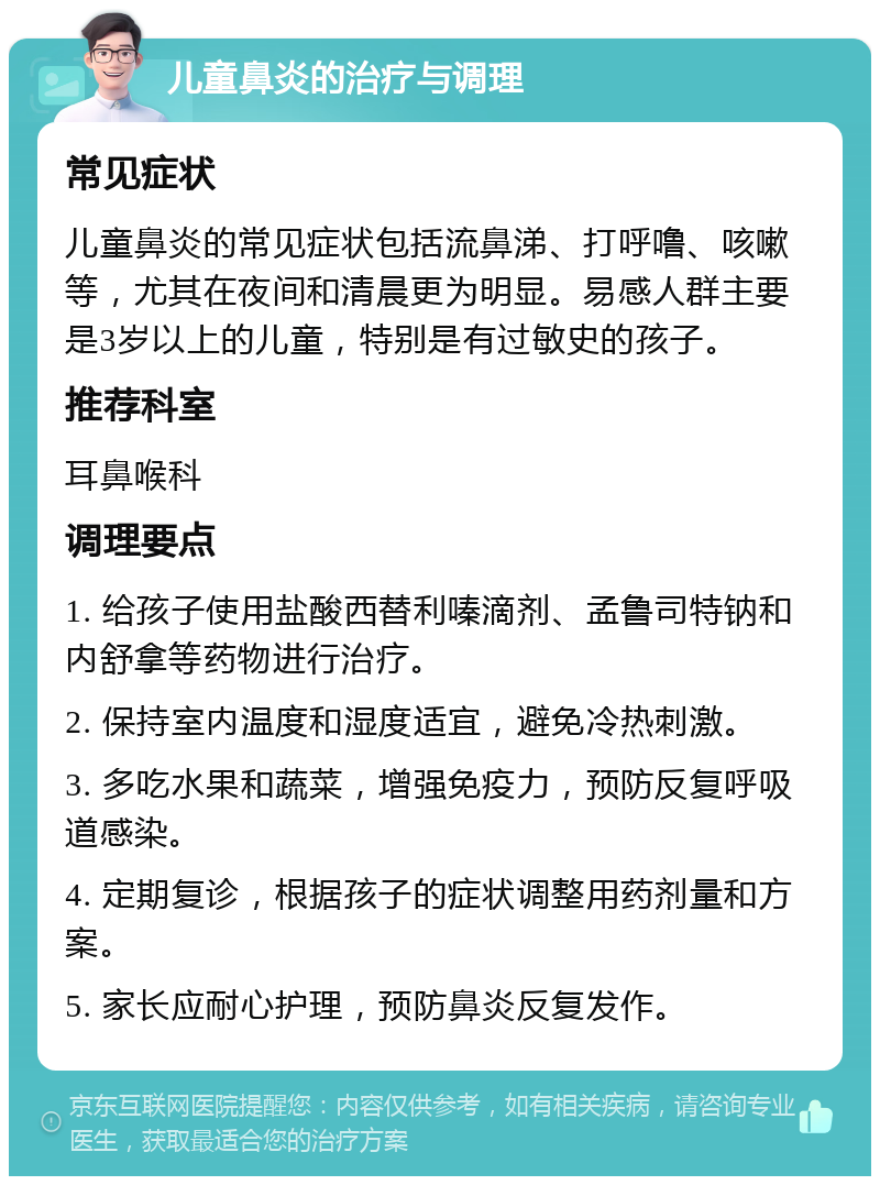 儿童鼻炎的治疗与调理 常见症状 儿童鼻炎的常见症状包括流鼻涕、打呼噜、咳嗽等，尤其在夜间和清晨更为明显。易感人群主要是3岁以上的儿童，特别是有过敏史的孩子。 推荐科室 耳鼻喉科 调理要点 1. 给孩子使用盐酸西替利嗪滴剂、孟鲁司特钠和内舒拿等药物进行治疗。 2. 保持室内温度和湿度适宜，避免冷热刺激。 3. 多吃水果和蔬菜，增强免疫力，预防反复呼吸道感染。 4. 定期复诊，根据孩子的症状调整用药剂量和方案。 5. 家长应耐心护理，预防鼻炎反复发作。