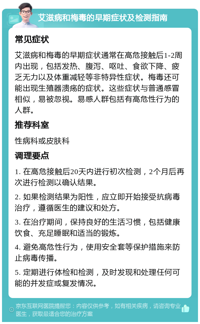 艾滋病和梅毒的早期症状及检测指南 常见症状 艾滋病和梅毒的早期症状通常在高危接触后1-2周内出现，包括发热、腹泻、呕吐、食欲下降、疲乏无力以及体重减轻等非特异性症状。梅毒还可能出现生殖器溃疡的症状。这些症状与普通感冒相似，易被忽视。易感人群包括有高危性行为的人群。 推荐科室 性病科或皮肤科 调理要点 1. 在高危接触后20天内进行初次检测，2个月后再次进行检测以确认结果。 2. 如果检测结果为阳性，应立即开始接受抗病毒治疗，遵循医生的建议和处方。 3. 在治疗期间，保持良好的生活习惯，包括健康饮食、充足睡眠和适当的锻炼。 4. 避免高危性行为，使用安全套等保护措施来防止病毒传播。 5. 定期进行体检和检测，及时发现和处理任何可能的并发症或复发情况。