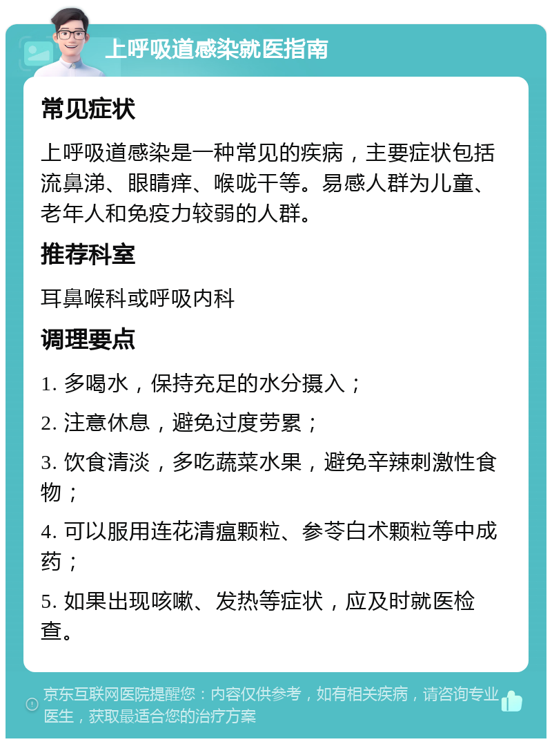 上呼吸道感染就医指南 常见症状 上呼吸道感染是一种常见的疾病，主要症状包括流鼻涕、眼睛痒、喉咙干等。易感人群为儿童、老年人和免疫力较弱的人群。 推荐科室 耳鼻喉科或呼吸内科 调理要点 1. 多喝水，保持充足的水分摄入； 2. 注意休息，避免过度劳累； 3. 饮食清淡，多吃蔬菜水果，避免辛辣刺激性食物； 4. 可以服用连花清瘟颗粒、参苓白术颗粒等中成药； 5. 如果出现咳嗽、发热等症状，应及时就医检查。