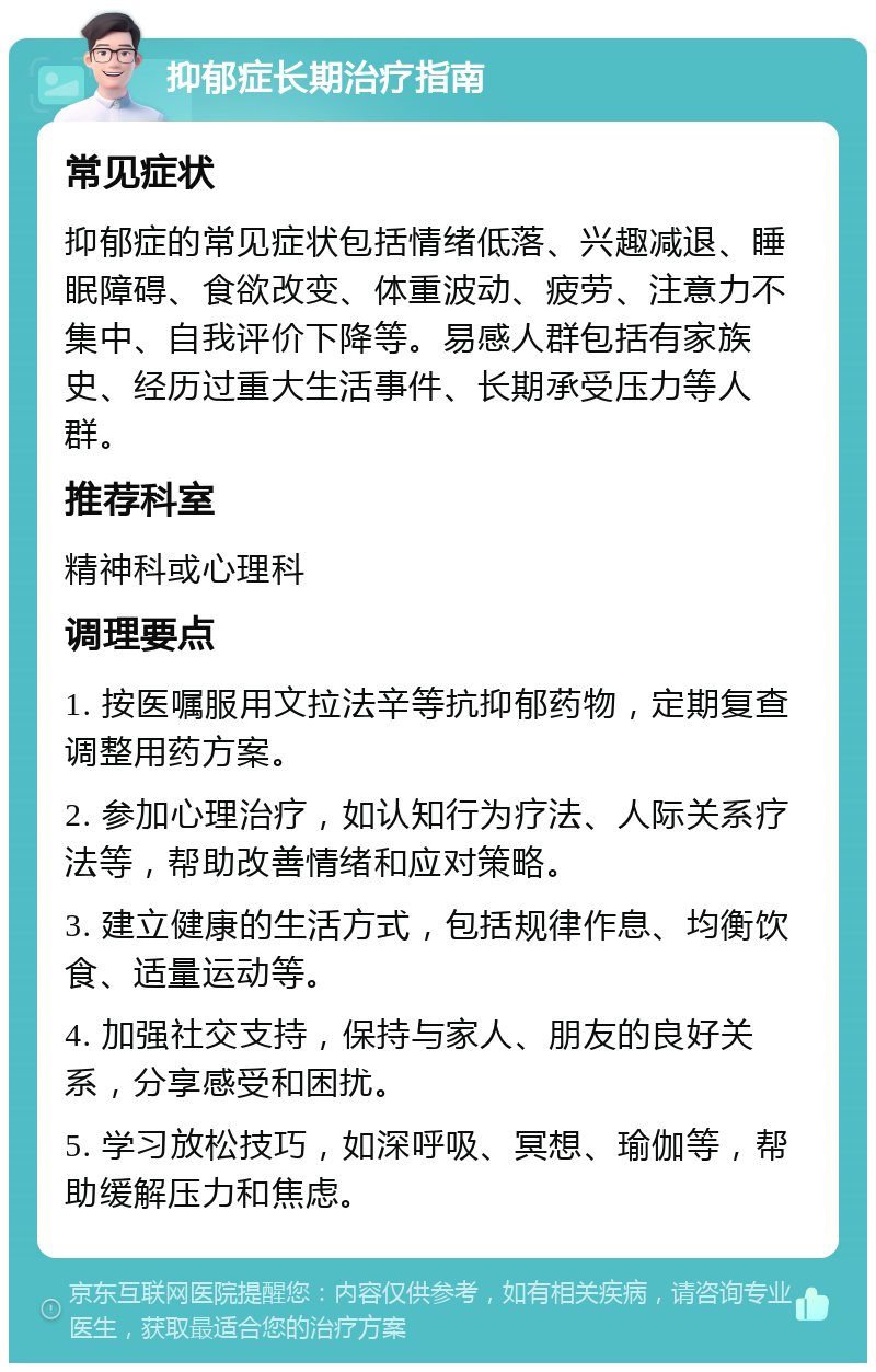 抑郁症长期治疗指南 常见症状 抑郁症的常见症状包括情绪低落、兴趣减退、睡眠障碍、食欲改变、体重波动、疲劳、注意力不集中、自我评价下降等。易感人群包括有家族史、经历过重大生活事件、长期承受压力等人群。 推荐科室 精神科或心理科 调理要点 1. 按医嘱服用文拉法辛等抗抑郁药物，定期复查调整用药方案。 2. 参加心理治疗，如认知行为疗法、人际关系疗法等，帮助改善情绪和应对策略。 3. 建立健康的生活方式，包括规律作息、均衡饮食、适量运动等。 4. 加强社交支持，保持与家人、朋友的良好关系，分享感受和困扰。 5. 学习放松技巧，如深呼吸、冥想、瑜伽等，帮助缓解压力和焦虑。