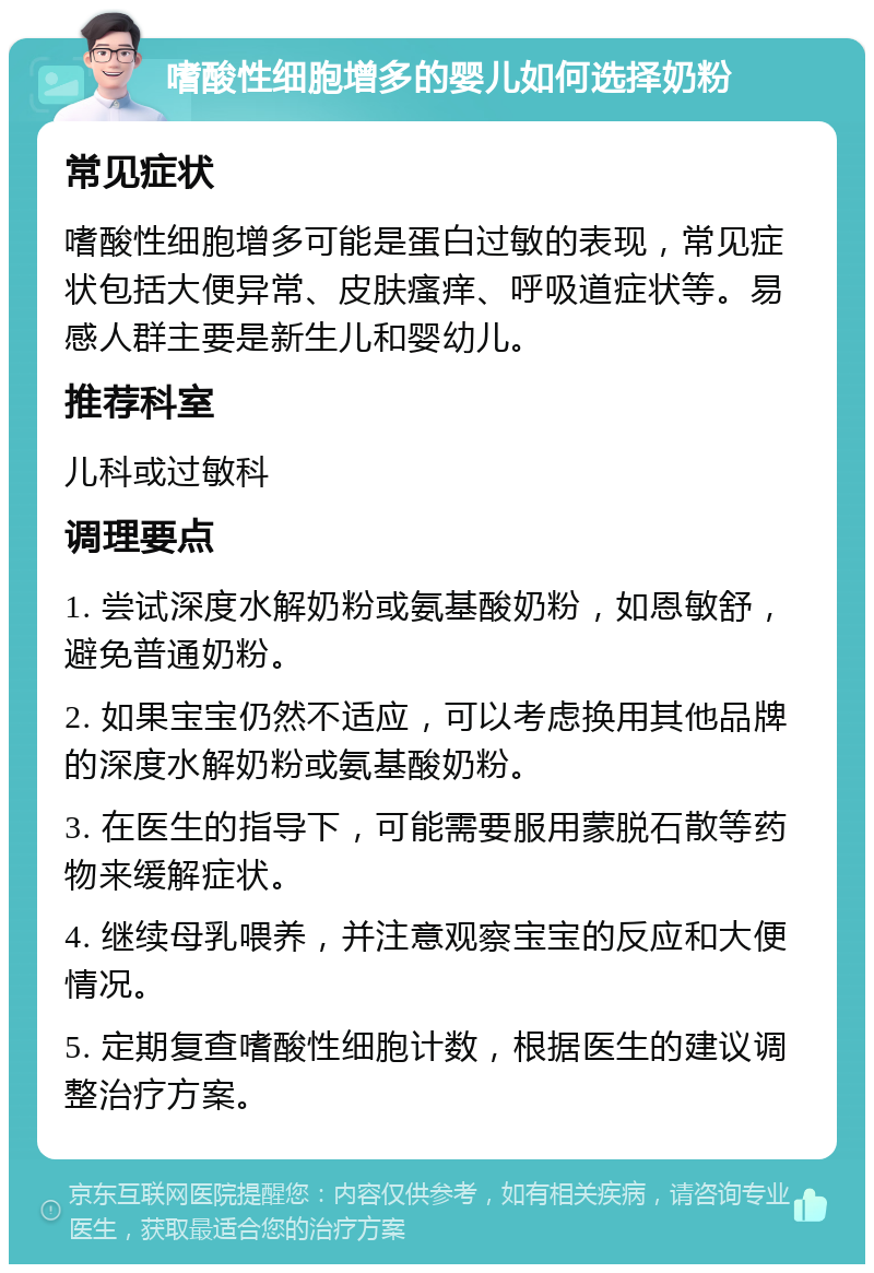 嗜酸性细胞增多的婴儿如何选择奶粉 常见症状 嗜酸性细胞增多可能是蛋白过敏的表现，常见症状包括大便异常、皮肤瘙痒、呼吸道症状等。易感人群主要是新生儿和婴幼儿。 推荐科室 儿科或过敏科 调理要点 1. 尝试深度水解奶粉或氨基酸奶粉，如恩敏舒，避免普通奶粉。 2. 如果宝宝仍然不适应，可以考虑换用其他品牌的深度水解奶粉或氨基酸奶粉。 3. 在医生的指导下，可能需要服用蒙脱石散等药物来缓解症状。 4. 继续母乳喂养，并注意观察宝宝的反应和大便情况。 5. 定期复查嗜酸性细胞计数，根据医生的建议调整治疗方案。