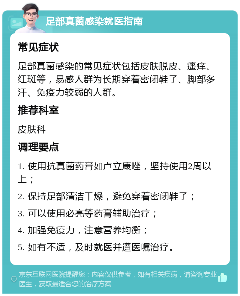 足部真菌感染就医指南 常见症状 足部真菌感染的常见症状包括皮肤脱皮、瘙痒、红斑等，易感人群为长期穿着密闭鞋子、脚部多汗、免疫力较弱的人群。 推荐科室 皮肤科 调理要点 1. 使用抗真菌药膏如卢立康唑，坚持使用2周以上； 2. 保持足部清洁干燥，避免穿着密闭鞋子； 3. 可以使用必亮等药膏辅助治疗； 4. 加强免疫力，注意营养均衡； 5. 如有不适，及时就医并遵医嘱治疗。