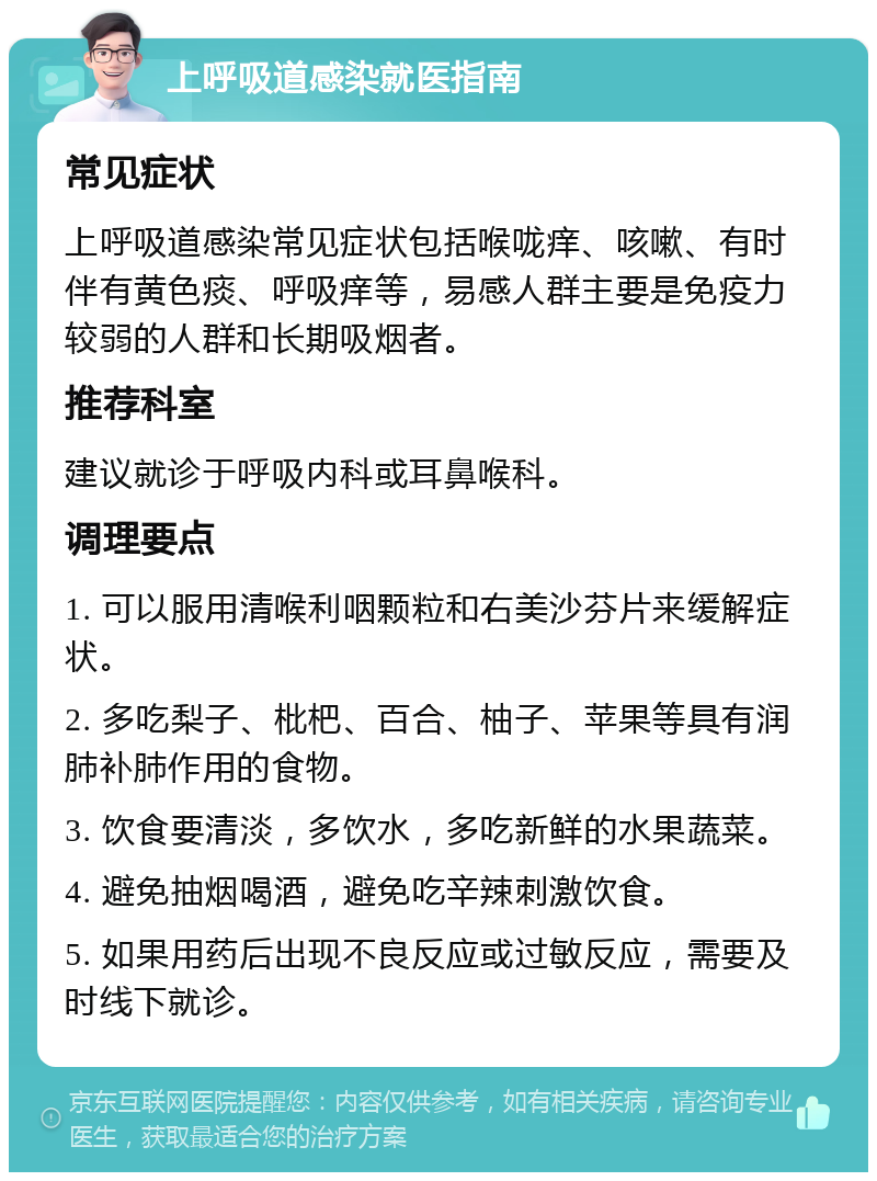 上呼吸道感染就医指南 常见症状 上呼吸道感染常见症状包括喉咙痒、咳嗽、有时伴有黄色痰、呼吸痒等，易感人群主要是免疫力较弱的人群和长期吸烟者。 推荐科室 建议就诊于呼吸内科或耳鼻喉科。 调理要点 1. 可以服用清喉利咽颗粒和右美沙芬片来缓解症状。 2. 多吃梨子、枇杷、百合、柚子、苹果等具有润肺补肺作用的食物。 3. 饮食要清淡，多饮水，多吃新鲜的水果蔬菜。 4. 避免抽烟喝酒，避免吃辛辣刺激饮食。 5. 如果用药后出现不良反应或过敏反应，需要及时线下就诊。