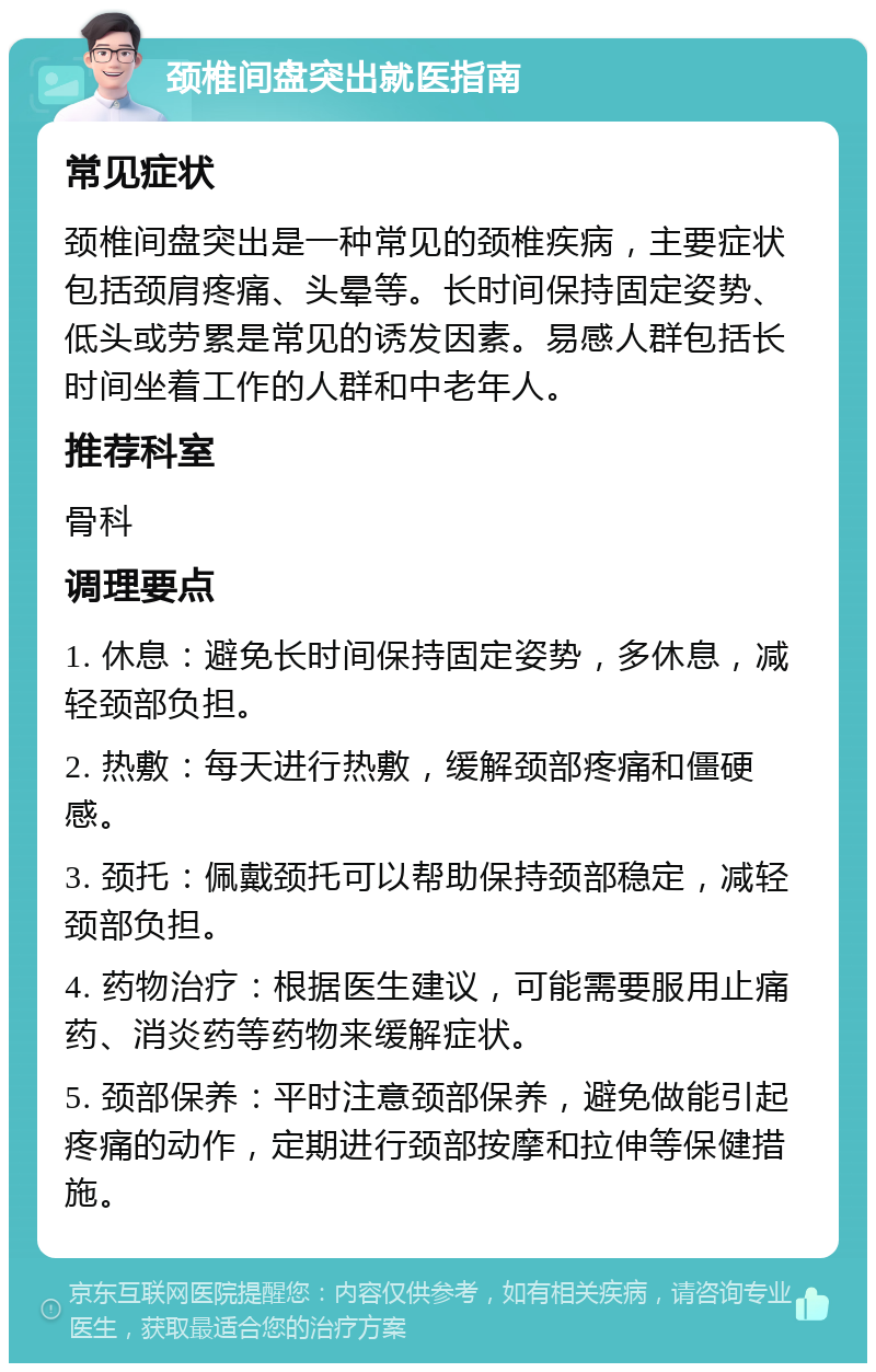 颈椎间盘突出就医指南 常见症状 颈椎间盘突出是一种常见的颈椎疾病，主要症状包括颈肩疼痛、头晕等。长时间保持固定姿势、低头或劳累是常见的诱发因素。易感人群包括长时间坐着工作的人群和中老年人。 推荐科室 骨科 调理要点 1. 休息：避免长时间保持固定姿势，多休息，减轻颈部负担。 2. 热敷：每天进行热敷，缓解颈部疼痛和僵硬感。 3. 颈托：佩戴颈托可以帮助保持颈部稳定，减轻颈部负担。 4. 药物治疗：根据医生建议，可能需要服用止痛药、消炎药等药物来缓解症状。 5. 颈部保养：平时注意颈部保养，避免做能引起疼痛的动作，定期进行颈部按摩和拉伸等保健措施。