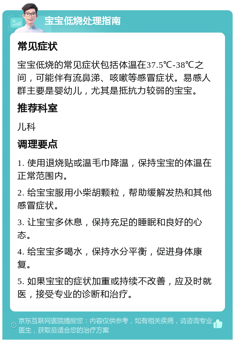 宝宝低烧处理指南 常见症状 宝宝低烧的常见症状包括体温在37.5℃-38℃之间，可能伴有流鼻涕、咳嗽等感冒症状。易感人群主要是婴幼儿，尤其是抵抗力较弱的宝宝。 推荐科室 儿科 调理要点 1. 使用退烧贴或温毛巾降温，保持宝宝的体温在正常范围内。 2. 给宝宝服用小柴胡颗粒，帮助缓解发热和其他感冒症状。 3. 让宝宝多休息，保持充足的睡眠和良好的心态。 4. 给宝宝多喝水，保持水分平衡，促进身体康复。 5. 如果宝宝的症状加重或持续不改善，应及时就医，接受专业的诊断和治疗。