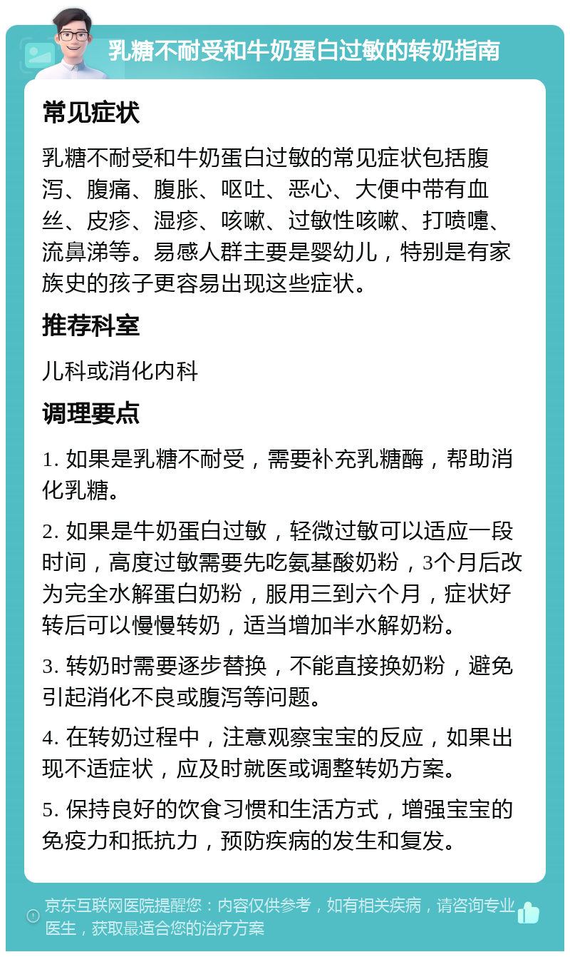 乳糖不耐受和牛奶蛋白过敏的转奶指南 常见症状 乳糖不耐受和牛奶蛋白过敏的常见症状包括腹泻、腹痛、腹胀、呕吐、恶心、大便中带有血丝、皮疹、湿疹、咳嗽、过敏性咳嗽、打喷嚏、流鼻涕等。易感人群主要是婴幼儿，特别是有家族史的孩子更容易出现这些症状。 推荐科室 儿科或消化内科 调理要点 1. 如果是乳糖不耐受，需要补充乳糖酶，帮助消化乳糖。 2. 如果是牛奶蛋白过敏，轻微过敏可以适应一段时间，高度过敏需要先吃氨基酸奶粉，3个月后改为完全水解蛋白奶粉，服用三到六个月，症状好转后可以慢慢转奶，适当增加半水解奶粉。 3. 转奶时需要逐步替换，不能直接换奶粉，避免引起消化不良或腹泻等问题。 4. 在转奶过程中，注意观察宝宝的反应，如果出现不适症状，应及时就医或调整转奶方案。 5. 保持良好的饮食习惯和生活方式，增强宝宝的免疫力和抵抗力，预防疾病的发生和复发。