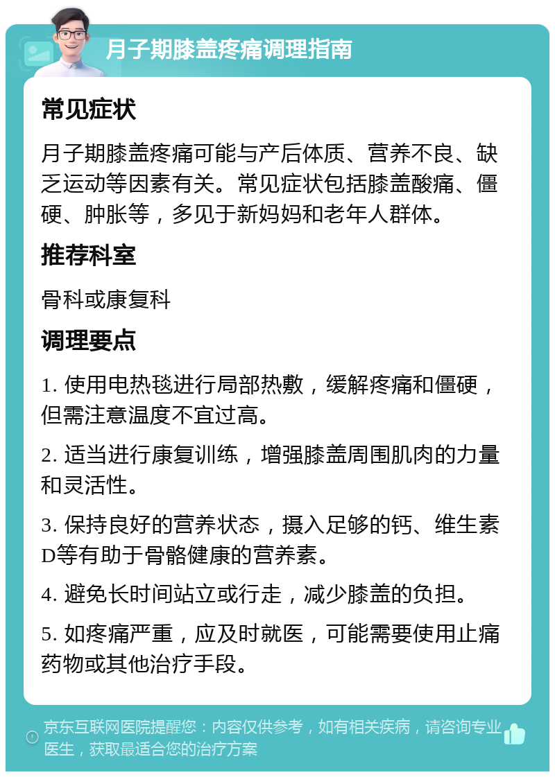 月子期膝盖疼痛调理指南 常见症状 月子期膝盖疼痛可能与产后体质、营养不良、缺乏运动等因素有关。常见症状包括膝盖酸痛、僵硬、肿胀等，多见于新妈妈和老年人群体。 推荐科室 骨科或康复科 调理要点 1. 使用电热毯进行局部热敷，缓解疼痛和僵硬，但需注意温度不宜过高。 2. 适当进行康复训练，增强膝盖周围肌肉的力量和灵活性。 3. 保持良好的营养状态，摄入足够的钙、维生素D等有助于骨骼健康的营养素。 4. 避免长时间站立或行走，减少膝盖的负担。 5. 如疼痛严重，应及时就医，可能需要使用止痛药物或其他治疗手段。