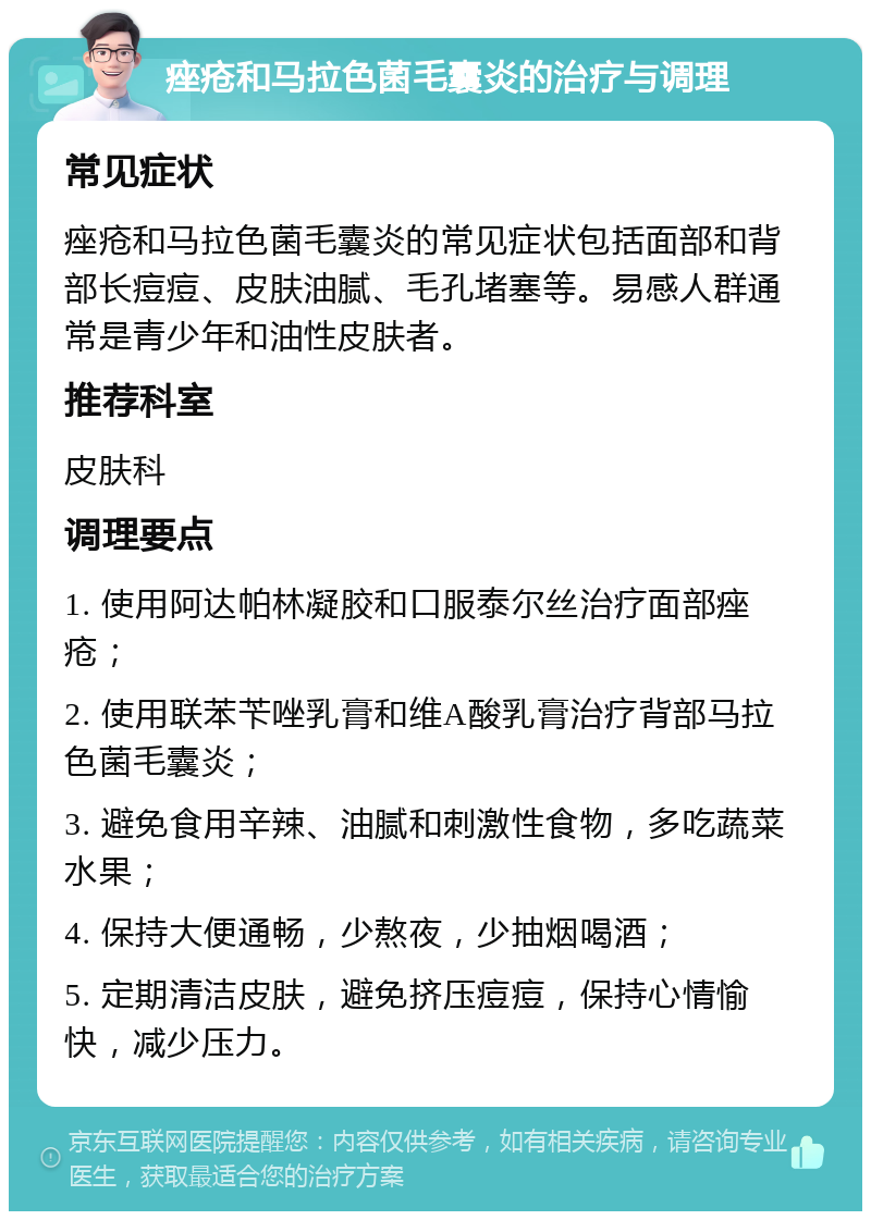 痤疮和马拉色菌毛囊炎的治疗与调理 常见症状 痤疮和马拉色菌毛囊炎的常见症状包括面部和背部长痘痘、皮肤油腻、毛孔堵塞等。易感人群通常是青少年和油性皮肤者。 推荐科室 皮肤科 调理要点 1. 使用阿达帕林凝胶和口服泰尔丝治疗面部痤疮； 2. 使用联苯苄唑乳膏和维A酸乳膏治疗背部马拉色菌毛囊炎； 3. 避免食用辛辣、油腻和刺激性食物，多吃蔬菜水果； 4. 保持大便通畅，少熬夜，少抽烟喝酒； 5. 定期清洁皮肤，避免挤压痘痘，保持心情愉快，减少压力。