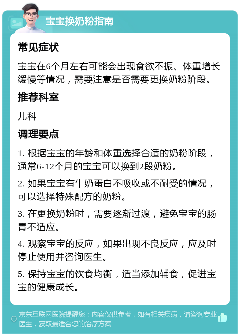 宝宝换奶粉指南 常见症状 宝宝在6个月左右可能会出现食欲不振、体重增长缓慢等情况，需要注意是否需要更换奶粉阶段。 推荐科室 儿科 调理要点 1. 根据宝宝的年龄和体重选择合适的奶粉阶段，通常6-12个月的宝宝可以换到2段奶粉。 2. 如果宝宝有牛奶蛋白不吸收或不耐受的情况，可以选择特殊配方的奶粉。 3. 在更换奶粉时，需要逐渐过渡，避免宝宝的肠胃不适应。 4. 观察宝宝的反应，如果出现不良反应，应及时停止使用并咨询医生。 5. 保持宝宝的饮食均衡，适当添加辅食，促进宝宝的健康成长。