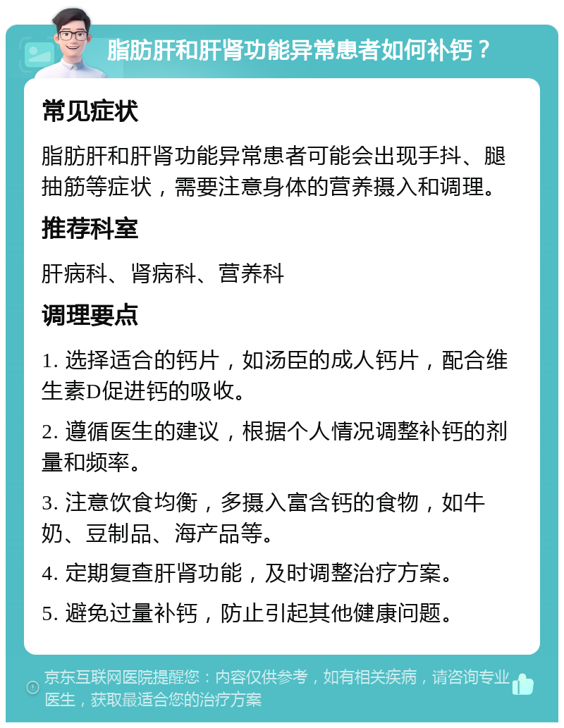 脂肪肝和肝肾功能异常患者如何补钙？ 常见症状 脂肪肝和肝肾功能异常患者可能会出现手抖、腿抽筋等症状，需要注意身体的营养摄入和调理。 推荐科室 肝病科、肾病科、营养科 调理要点 1. 选择适合的钙片，如汤臣的成人钙片，配合维生素D促进钙的吸收。 2. 遵循医生的建议，根据个人情况调整补钙的剂量和频率。 3. 注意饮食均衡，多摄入富含钙的食物，如牛奶、豆制品、海产品等。 4. 定期复查肝肾功能，及时调整治疗方案。 5. 避免过量补钙，防止引起其他健康问题。