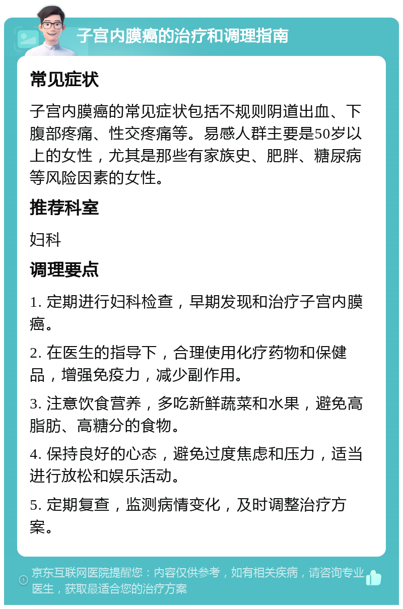 子宫内膜癌的治疗和调理指南 常见症状 子宫内膜癌的常见症状包括不规则阴道出血、下腹部疼痛、性交疼痛等。易感人群主要是50岁以上的女性，尤其是那些有家族史、肥胖、糖尿病等风险因素的女性。 推荐科室 妇科 调理要点 1. 定期进行妇科检查，早期发现和治疗子宫内膜癌。 2. 在医生的指导下，合理使用化疗药物和保健品，增强免疫力，减少副作用。 3. 注意饮食营养，多吃新鲜蔬菜和水果，避免高脂肪、高糖分的食物。 4. 保持良好的心态，避免过度焦虑和压力，适当进行放松和娱乐活动。 5. 定期复查，监测病情变化，及时调整治疗方案。