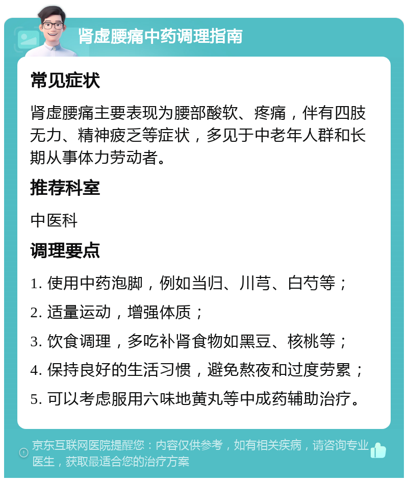 肾虚腰痛中药调理指南 常见症状 肾虚腰痛主要表现为腰部酸软、疼痛，伴有四肢无力、精神疲乏等症状，多见于中老年人群和长期从事体力劳动者。 推荐科室 中医科 调理要点 1. 使用中药泡脚，例如当归、川芎、白芍等； 2. 适量运动，增强体质； 3. 饮食调理，多吃补肾食物如黑豆、核桃等； 4. 保持良好的生活习惯，避免熬夜和过度劳累； 5. 可以考虑服用六味地黄丸等中成药辅助治疗。