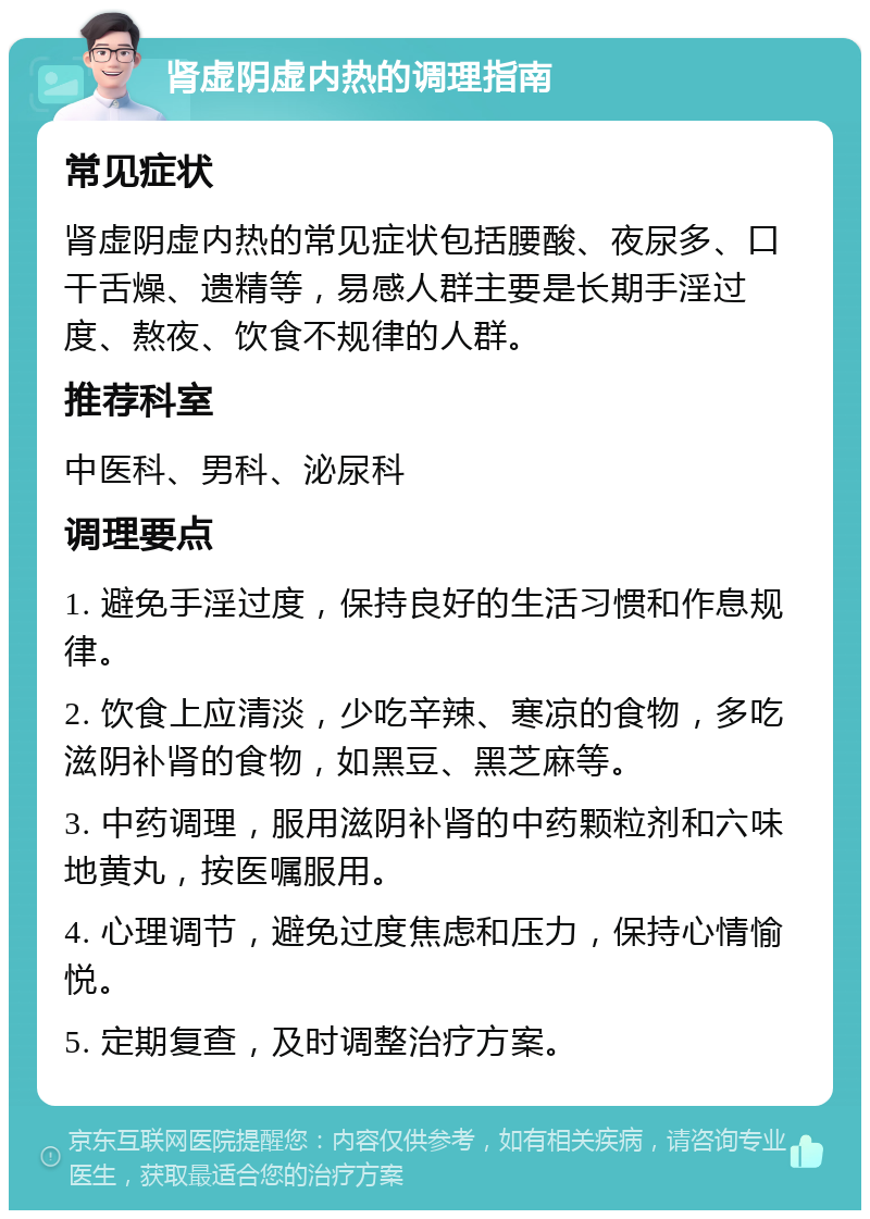 肾虚阴虚内热的调理指南 常见症状 肾虚阴虚内热的常见症状包括腰酸、夜尿多、口干舌燥、遗精等，易感人群主要是长期手淫过度、熬夜、饮食不规律的人群。 推荐科室 中医科、男科、泌尿科 调理要点 1. 避免手淫过度，保持良好的生活习惯和作息规律。 2. 饮食上应清淡，少吃辛辣、寒凉的食物，多吃滋阴补肾的食物，如黑豆、黑芝麻等。 3. 中药调理，服用滋阴补肾的中药颗粒剂和六味地黄丸，按医嘱服用。 4. 心理调节，避免过度焦虑和压力，保持心情愉悦。 5. 定期复查，及时调整治疗方案。