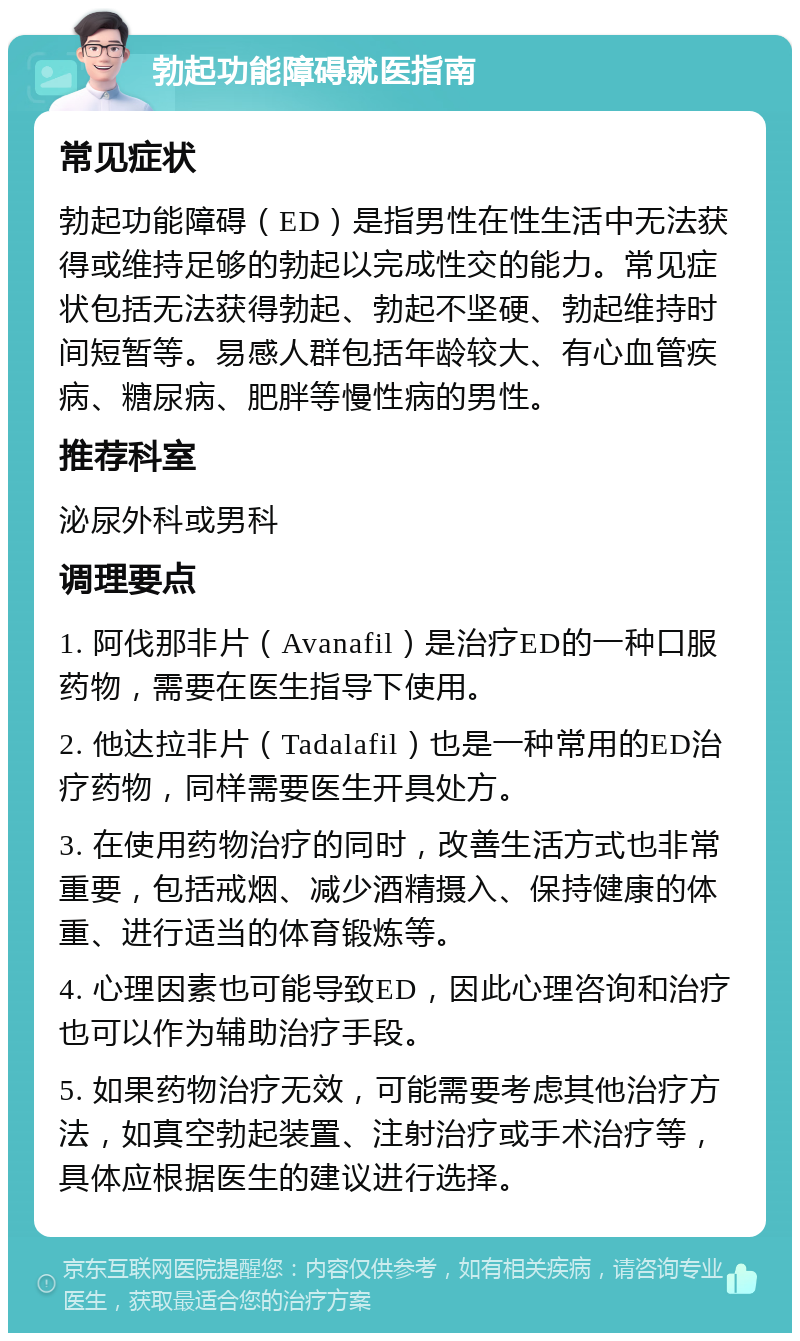 勃起功能障碍就医指南 常见症状 勃起功能障碍（ED）是指男性在性生活中无法获得或维持足够的勃起以完成性交的能力。常见症状包括无法获得勃起、勃起不坚硬、勃起维持时间短暂等。易感人群包括年龄较大、有心血管疾病、糖尿病、肥胖等慢性病的男性。 推荐科室 泌尿外科或男科 调理要点 1. 阿伐那非片（Avanafil）是治疗ED的一种口服药物，需要在医生指导下使用。 2. 他达拉非片（Tadalafil）也是一种常用的ED治疗药物，同样需要医生开具处方。 3. 在使用药物治疗的同时，改善生活方式也非常重要，包括戒烟、减少酒精摄入、保持健康的体重、进行适当的体育锻炼等。 4. 心理因素也可能导致ED，因此心理咨询和治疗也可以作为辅助治疗手段。 5. 如果药物治疗无效，可能需要考虑其他治疗方法，如真空勃起装置、注射治疗或手术治疗等，具体应根据医生的建议进行选择。