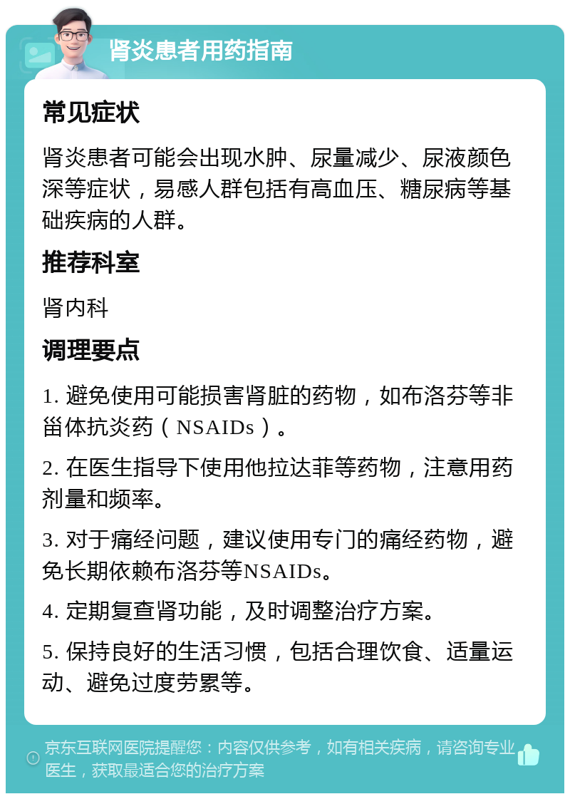 肾炎患者用药指南 常见症状 肾炎患者可能会出现水肿、尿量减少、尿液颜色深等症状，易感人群包括有高血压、糖尿病等基础疾病的人群。 推荐科室 肾内科 调理要点 1. 避免使用可能损害肾脏的药物，如布洛芬等非甾体抗炎药（NSAIDs）。 2. 在医生指导下使用他拉达菲等药物，注意用药剂量和频率。 3. 对于痛经问题，建议使用专门的痛经药物，避免长期依赖布洛芬等NSAIDs。 4. 定期复查肾功能，及时调整治疗方案。 5. 保持良好的生活习惯，包括合理饮食、适量运动、避免过度劳累等。