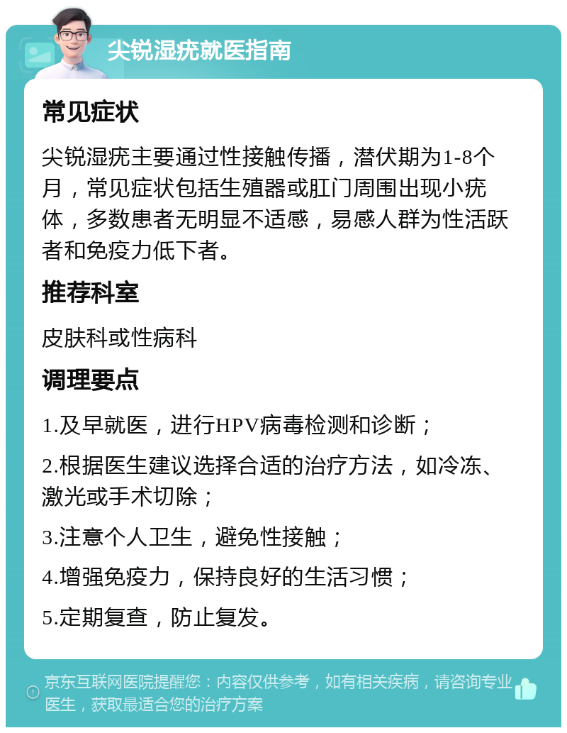 尖锐湿疣就医指南 常见症状 尖锐湿疣主要通过性接触传播，潜伏期为1-8个月，常见症状包括生殖器或肛门周围出现小疣体，多数患者无明显不适感，易感人群为性活跃者和免疫力低下者。 推荐科室 皮肤科或性病科 调理要点 1.及早就医，进行HPV病毒检测和诊断； 2.根据医生建议选择合适的治疗方法，如冷冻、激光或手术切除； 3.注意个人卫生，避免性接触； 4.增强免疫力，保持良好的生活习惯； 5.定期复查，防止复发。