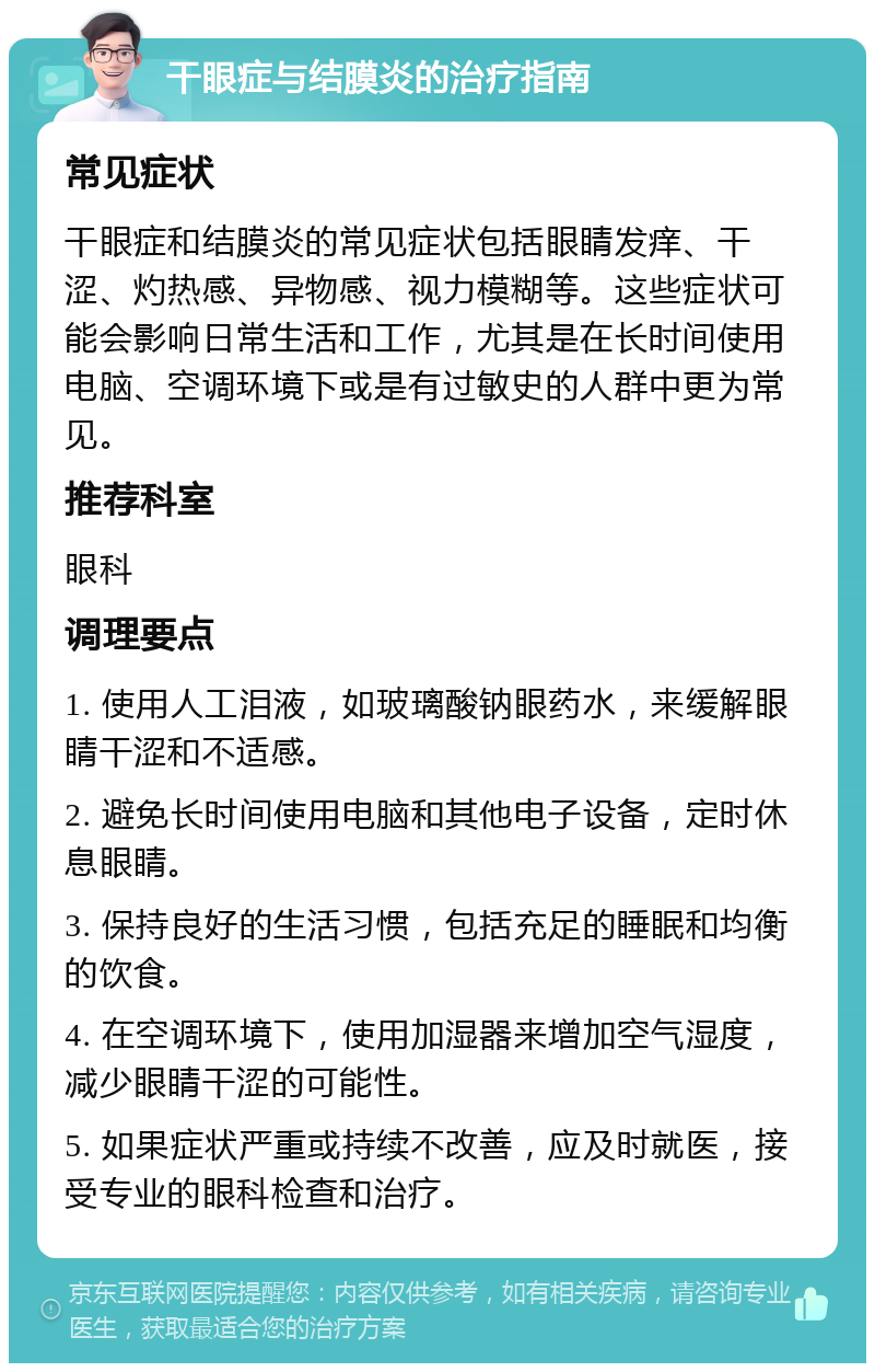 干眼症与结膜炎的治疗指南 常见症状 干眼症和结膜炎的常见症状包括眼睛发痒、干涩、灼热感、异物感、视力模糊等。这些症状可能会影响日常生活和工作，尤其是在长时间使用电脑、空调环境下或是有过敏史的人群中更为常见。 推荐科室 眼科 调理要点 1. 使用人工泪液，如玻璃酸钠眼药水，来缓解眼睛干涩和不适感。 2. 避免长时间使用电脑和其他电子设备，定时休息眼睛。 3. 保持良好的生活习惯，包括充足的睡眠和均衡的饮食。 4. 在空调环境下，使用加湿器来增加空气湿度，减少眼睛干涩的可能性。 5. 如果症状严重或持续不改善，应及时就医，接受专业的眼科检查和治疗。