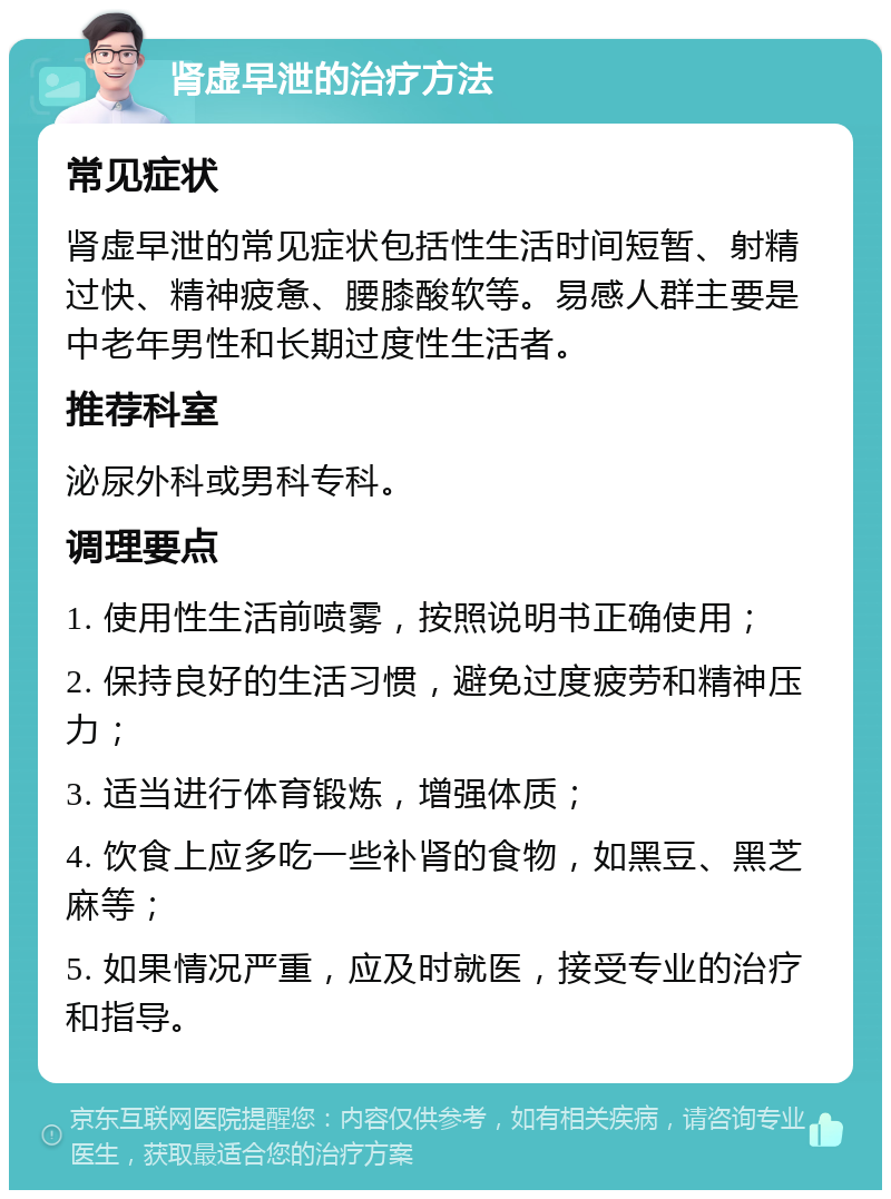 肾虚早泄的治疗方法 常见症状 肾虚早泄的常见症状包括性生活时间短暂、射精过快、精神疲惫、腰膝酸软等。易感人群主要是中老年男性和长期过度性生活者。 推荐科室 泌尿外科或男科专科。 调理要点 1. 使用性生活前喷雾，按照说明书正确使用； 2. 保持良好的生活习惯，避免过度疲劳和精神压力； 3. 适当进行体育锻炼，增强体质； 4. 饮食上应多吃一些补肾的食物，如黑豆、黑芝麻等； 5. 如果情况严重，应及时就医，接受专业的治疗和指导。