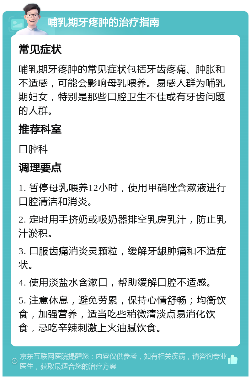 哺乳期牙疼肿的治疗指南 常见症状 哺乳期牙疼肿的常见症状包括牙齿疼痛、肿胀和不适感，可能会影响母乳喂养。易感人群为哺乳期妇女，特别是那些口腔卫生不佳或有牙齿问题的人群。 推荐科室 口腔科 调理要点 1. 暂停母乳喂养12小时，使用甲硝唑含漱液进行口腔清洁和消炎。 2. 定时用手挤奶或吸奶器排空乳房乳汁，防止乳汁淤积。 3. 口服齿痛消炎灵颗粒，缓解牙龈肿痛和不适症状。 4. 使用淡盐水含漱口，帮助缓解口腔不适感。 5. 注意休息，避免劳累，保持心情舒畅；均衡饮食，加强营养，适当吃些稍微清淡点易消化饮食，忌吃辛辣刺激上火油腻饮食。