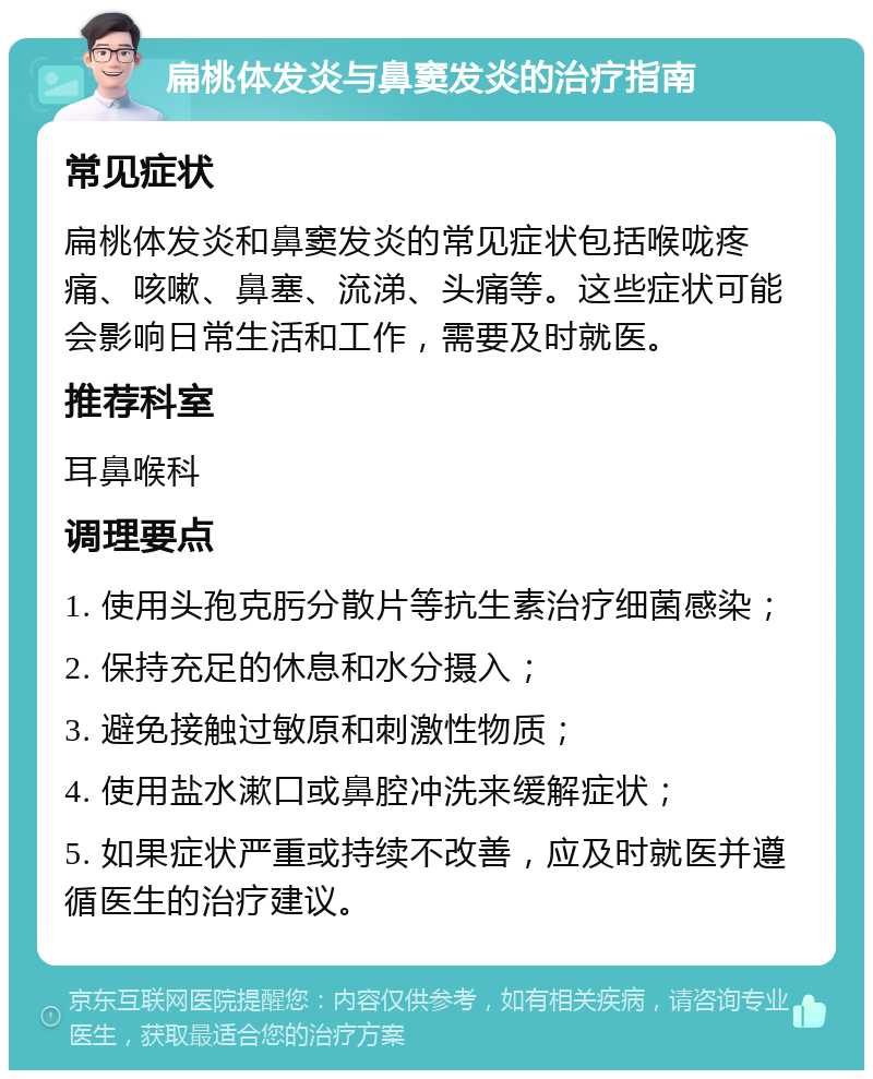 扁桃体发炎与鼻窦发炎的治疗指南 常见症状 扁桃体发炎和鼻窦发炎的常见症状包括喉咙疼痛、咳嗽、鼻塞、流涕、头痛等。这些症状可能会影响日常生活和工作，需要及时就医。 推荐科室 耳鼻喉科 调理要点 1. 使用头孢克肟分散片等抗生素治疗细菌感染； 2. 保持充足的休息和水分摄入； 3. 避免接触过敏原和刺激性物质； 4. 使用盐水漱口或鼻腔冲洗来缓解症状； 5. 如果症状严重或持续不改善，应及时就医并遵循医生的治疗建议。