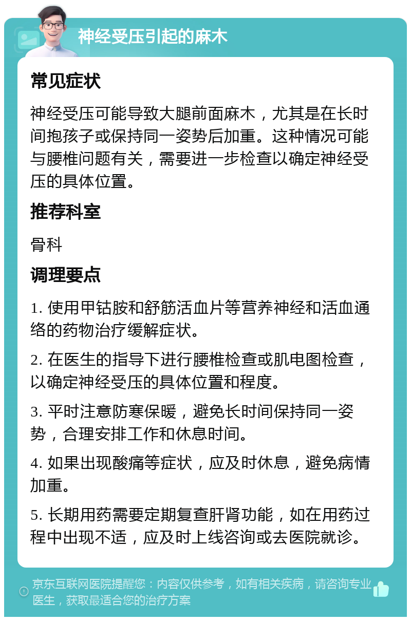 神经受压引起的麻木 常见症状 神经受压可能导致大腿前面麻木，尤其是在长时间抱孩子或保持同一姿势后加重。这种情况可能与腰椎问题有关，需要进一步检查以确定神经受压的具体位置。 推荐科室 骨科 调理要点 1. 使用甲钴胺和舒筋活血片等营养神经和活血通络的药物治疗缓解症状。 2. 在医生的指导下进行腰椎检查或肌电图检查，以确定神经受压的具体位置和程度。 3. 平时注意防寒保暖，避免长时间保持同一姿势，合理安排工作和休息时间。 4. 如果出现酸痛等症状，应及时休息，避免病情加重。 5. 长期用药需要定期复查肝肾功能，如在用药过程中出现不适，应及时上线咨询或去医院就诊。