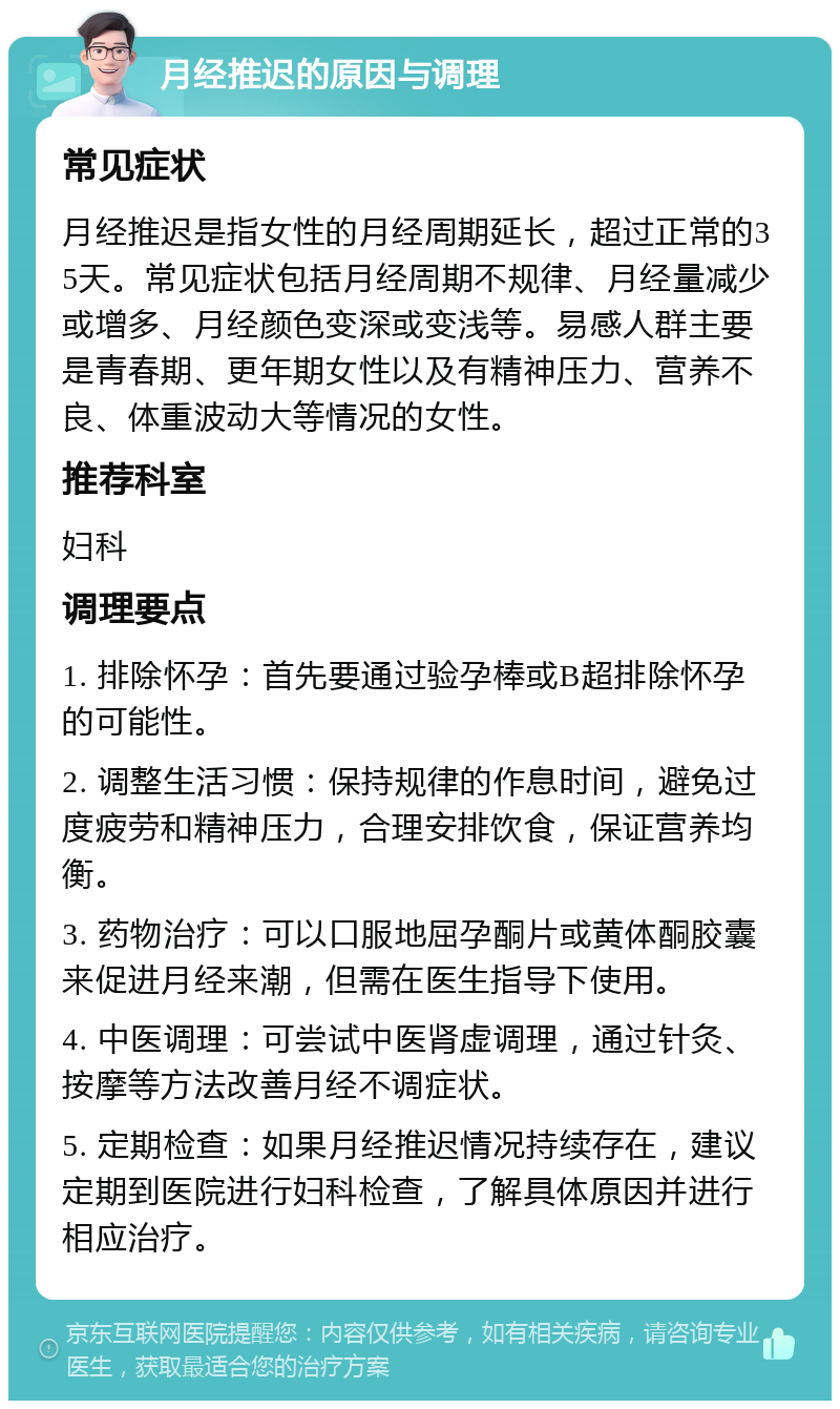 月经推迟的原因与调理 常见症状 月经推迟是指女性的月经周期延长，超过正常的35天。常见症状包括月经周期不规律、月经量减少或增多、月经颜色变深或变浅等。易感人群主要是青春期、更年期女性以及有精神压力、营养不良、体重波动大等情况的女性。 推荐科室 妇科 调理要点 1. 排除怀孕：首先要通过验孕棒或B超排除怀孕的可能性。 2. 调整生活习惯：保持规律的作息时间，避免过度疲劳和精神压力，合理安排饮食，保证营养均衡。 3. 药物治疗：可以口服地屈孕酮片或黄体酮胶囊来促进月经来潮，但需在医生指导下使用。 4. 中医调理：可尝试中医肾虚调理，通过针灸、按摩等方法改善月经不调症状。 5. 定期检查：如果月经推迟情况持续存在，建议定期到医院进行妇科检查，了解具体原因并进行相应治疗。