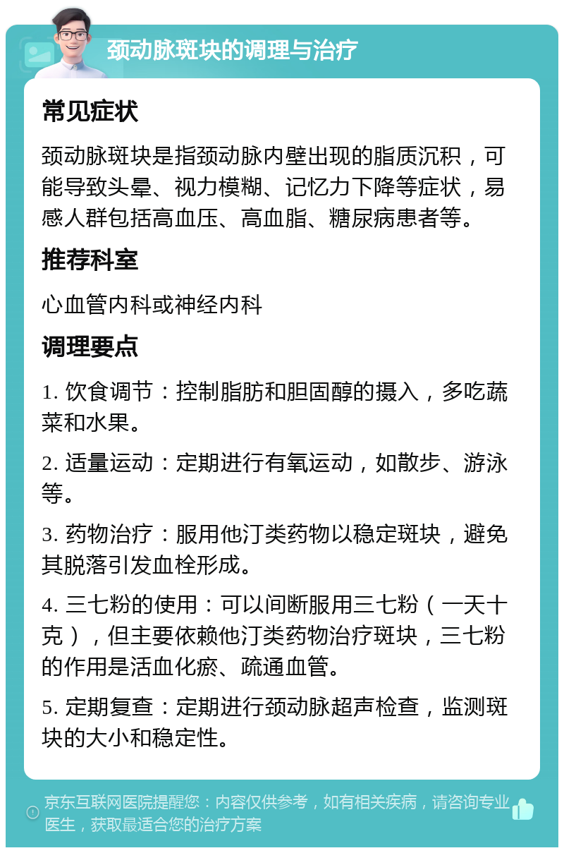 颈动脉斑块的调理与治疗 常见症状 颈动脉斑块是指颈动脉内壁出现的脂质沉积，可能导致头晕、视力模糊、记忆力下降等症状，易感人群包括高血压、高血脂、糖尿病患者等。 推荐科室 心血管内科或神经内科 调理要点 1. 饮食调节：控制脂肪和胆固醇的摄入，多吃蔬菜和水果。 2. 适量运动：定期进行有氧运动，如散步、游泳等。 3. 药物治疗：服用他汀类药物以稳定斑块，避免其脱落引发血栓形成。 4. 三七粉的使用：可以间断服用三七粉（一天十克），但主要依赖他汀类药物治疗斑块，三七粉的作用是活血化瘀、疏通血管。 5. 定期复查：定期进行颈动脉超声检查，监测斑块的大小和稳定性。