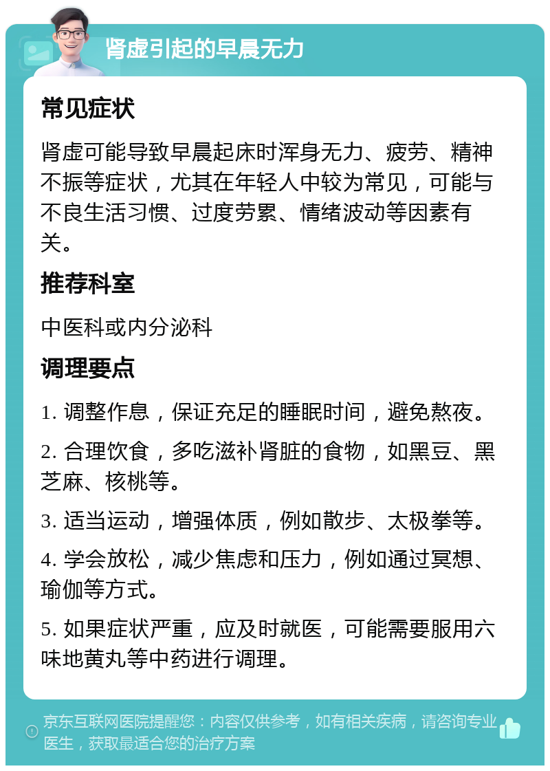 肾虚引起的早晨无力 常见症状 肾虚可能导致早晨起床时浑身无力、疲劳、精神不振等症状，尤其在年轻人中较为常见，可能与不良生活习惯、过度劳累、情绪波动等因素有关。 推荐科室 中医科或内分泌科 调理要点 1. 调整作息，保证充足的睡眠时间，避免熬夜。 2. 合理饮食，多吃滋补肾脏的食物，如黑豆、黑芝麻、核桃等。 3. 适当运动，增强体质，例如散步、太极拳等。 4. 学会放松，减少焦虑和压力，例如通过冥想、瑜伽等方式。 5. 如果症状严重，应及时就医，可能需要服用六味地黄丸等中药进行调理。