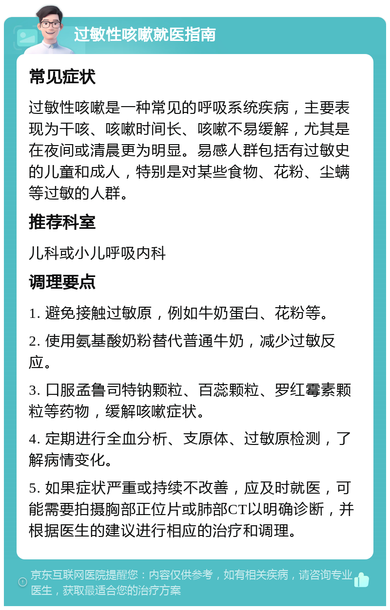 过敏性咳嗽就医指南 常见症状 过敏性咳嗽是一种常见的呼吸系统疾病，主要表现为干咳、咳嗽时间长、咳嗽不易缓解，尤其是在夜间或清晨更为明显。易感人群包括有过敏史的儿童和成人，特别是对某些食物、花粉、尘螨等过敏的人群。 推荐科室 儿科或小儿呼吸内科 调理要点 1. 避免接触过敏原，例如牛奶蛋白、花粉等。 2. 使用氨基酸奶粉替代普通牛奶，减少过敏反应。 3. 口服孟鲁司特钠颗粒、百蕊颗粒、罗红霉素颗粒等药物，缓解咳嗽症状。 4. 定期进行全血分析、支原体、过敏原检测，了解病情变化。 5. 如果症状严重或持续不改善，应及时就医，可能需要拍摄胸部正位片或肺部CT以明确诊断，并根据医生的建议进行相应的治疗和调理。