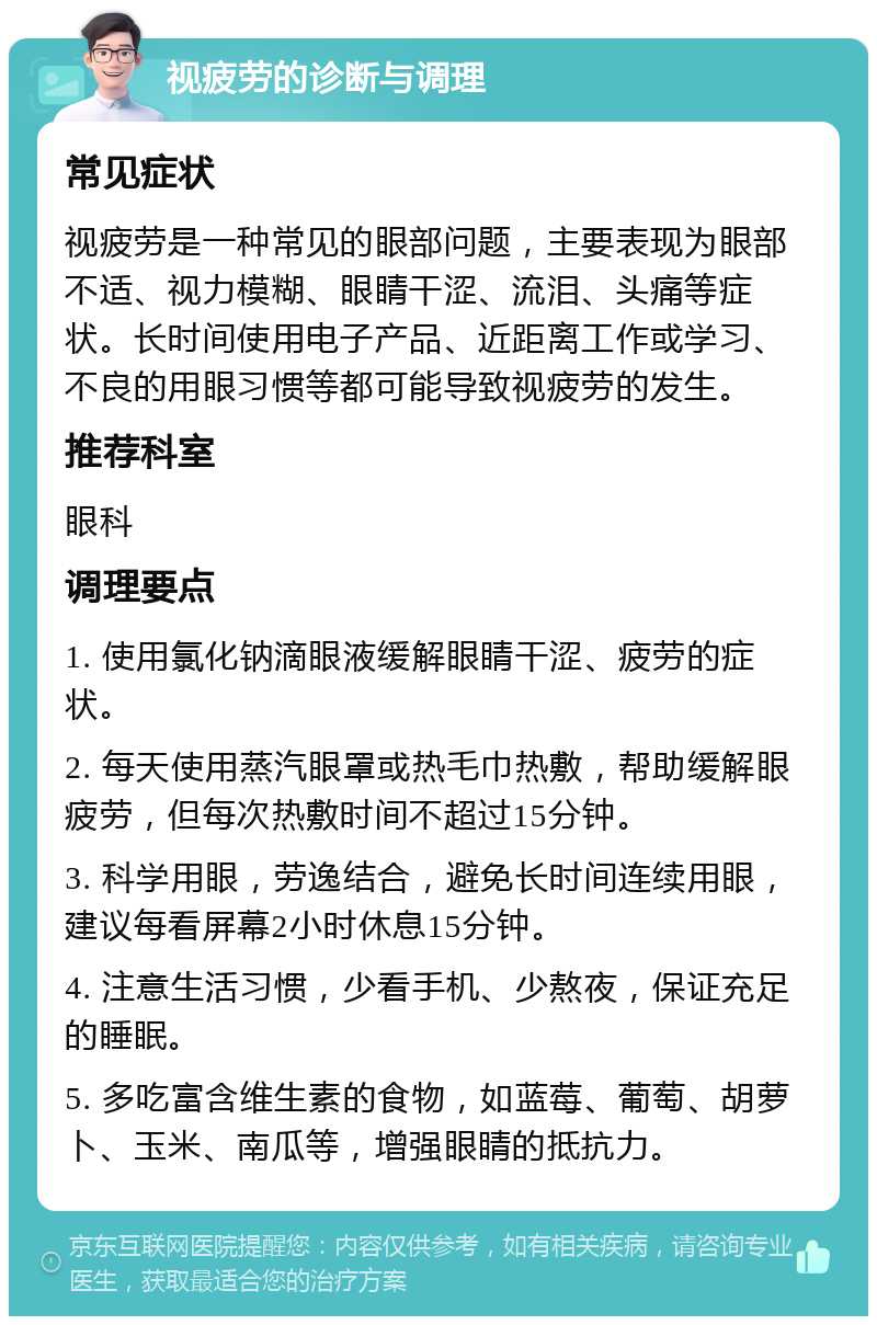 视疲劳的诊断与调理 常见症状 视疲劳是一种常见的眼部问题，主要表现为眼部不适、视力模糊、眼睛干涩、流泪、头痛等症状。长时间使用电子产品、近距离工作或学习、不良的用眼习惯等都可能导致视疲劳的发生。 推荐科室 眼科 调理要点 1. 使用氯化钠滴眼液缓解眼睛干涩、疲劳的症状。 2. 每天使用蒸汽眼罩或热毛巾热敷，帮助缓解眼疲劳，但每次热敷时间不超过15分钟。 3. 科学用眼，劳逸结合，避免长时间连续用眼，建议每看屏幕2小时休息15分钟。 4. 注意生活习惯，少看手机、少熬夜，保证充足的睡眠。 5. 多吃富含维生素的食物，如蓝莓、葡萄、胡萝卜、玉米、南瓜等，增强眼睛的抵抗力。