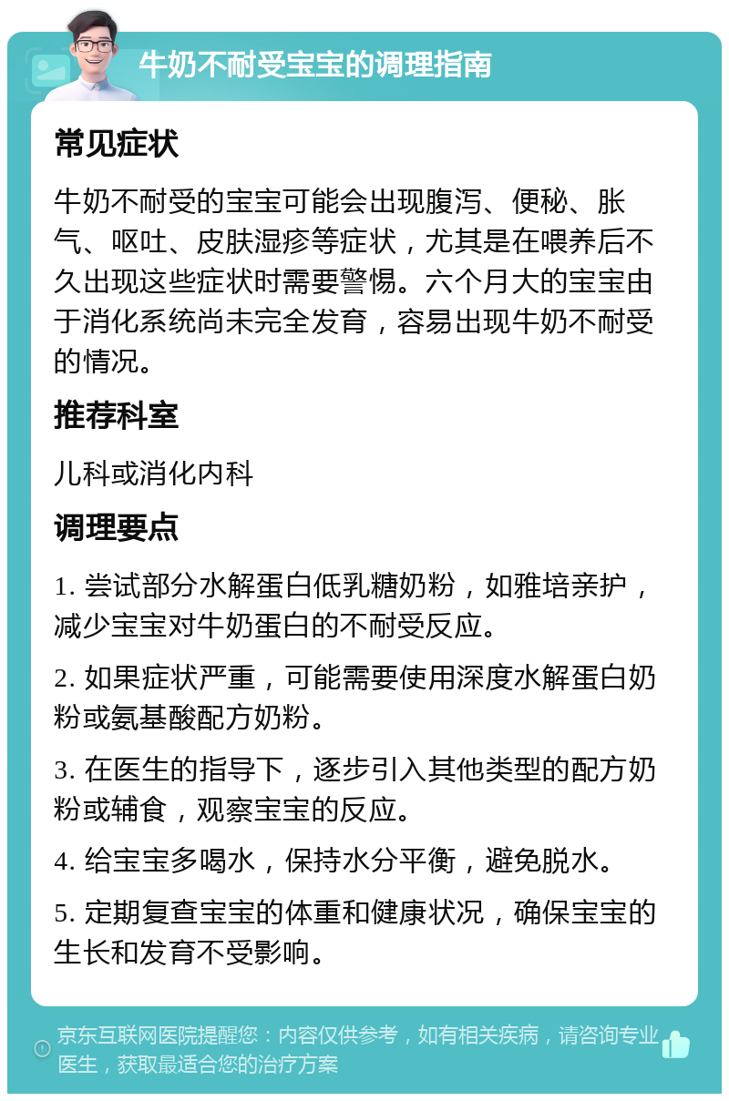 牛奶不耐受宝宝的调理指南 常见症状 牛奶不耐受的宝宝可能会出现腹泻、便秘、胀气、呕吐、皮肤湿疹等症状，尤其是在喂养后不久出现这些症状时需要警惕。六个月大的宝宝由于消化系统尚未完全发育，容易出现牛奶不耐受的情况。 推荐科室 儿科或消化内科 调理要点 1. 尝试部分水解蛋白低乳糖奶粉，如雅培亲护，减少宝宝对牛奶蛋白的不耐受反应。 2. 如果症状严重，可能需要使用深度水解蛋白奶粉或氨基酸配方奶粉。 3. 在医生的指导下，逐步引入其他类型的配方奶粉或辅食，观察宝宝的反应。 4. 给宝宝多喝水，保持水分平衡，避免脱水。 5. 定期复查宝宝的体重和健康状况，确保宝宝的生长和发育不受影响。