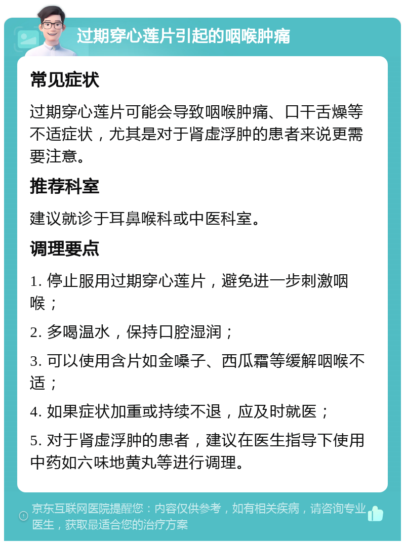 过期穿心莲片引起的咽喉肿痛 常见症状 过期穿心莲片可能会导致咽喉肿痛、口干舌燥等不适症状，尤其是对于肾虚浮肿的患者来说更需要注意。 推荐科室 建议就诊于耳鼻喉科或中医科室。 调理要点 1. 停止服用过期穿心莲片，避免进一步刺激咽喉； 2. 多喝温水，保持口腔湿润； 3. 可以使用含片如金嗓子、西瓜霜等缓解咽喉不适； 4. 如果症状加重或持续不退，应及时就医； 5. 对于肾虚浮肿的患者，建议在医生指导下使用中药如六味地黄丸等进行调理。